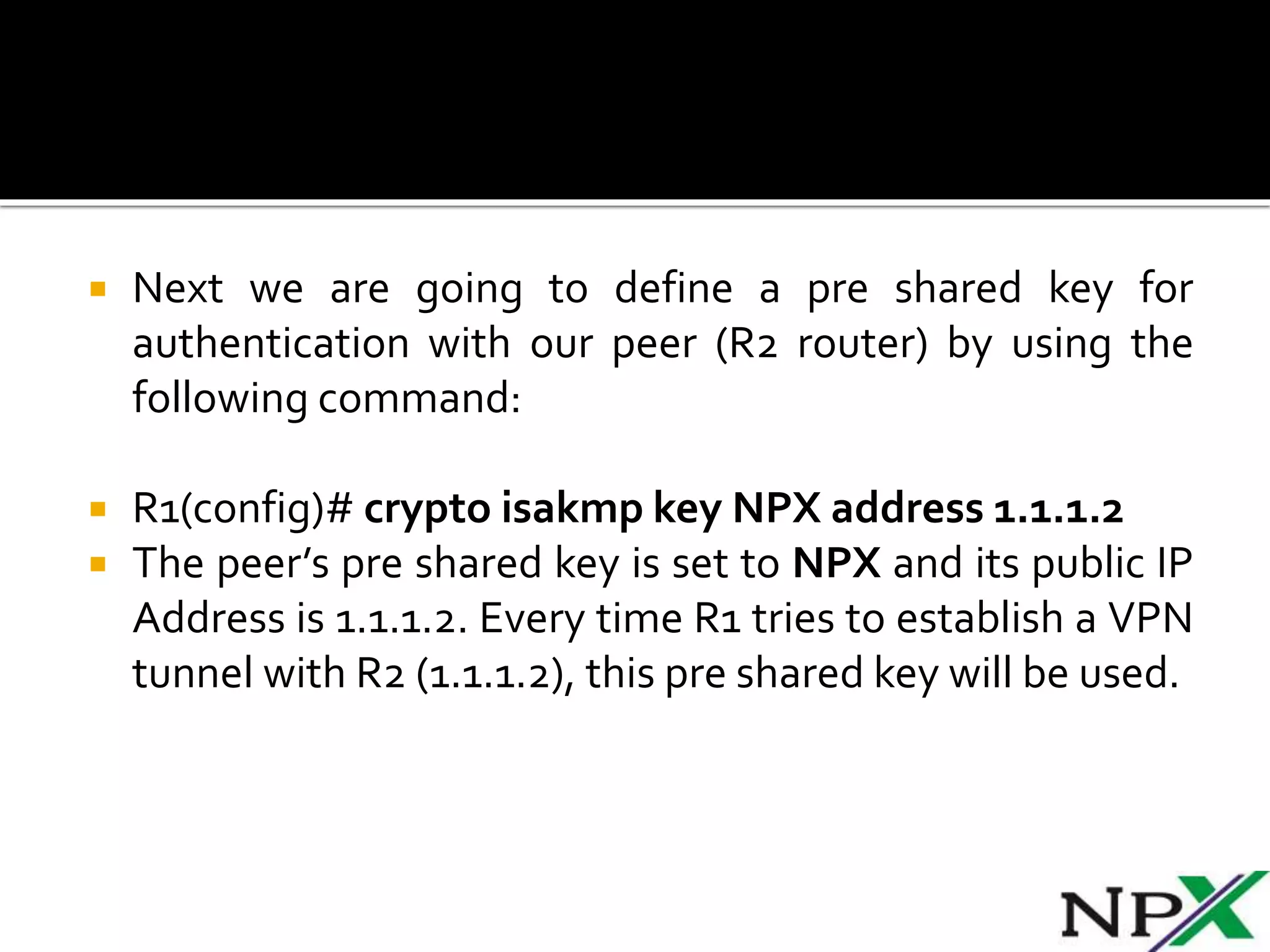  Next we are going to define a pre shared key for
authentication with our peer (R2 router) by using the
following command:
 R1(config)# crypto isakmp key NPX address 1.1.1.2
 The peer’s pre shared key is set to NPX and its public IP
Address is 1.1.1.2. Every time R1 tries to establish a VPN
tunnel with R2 (1.1.1.2), this pre shared key will be used.
 