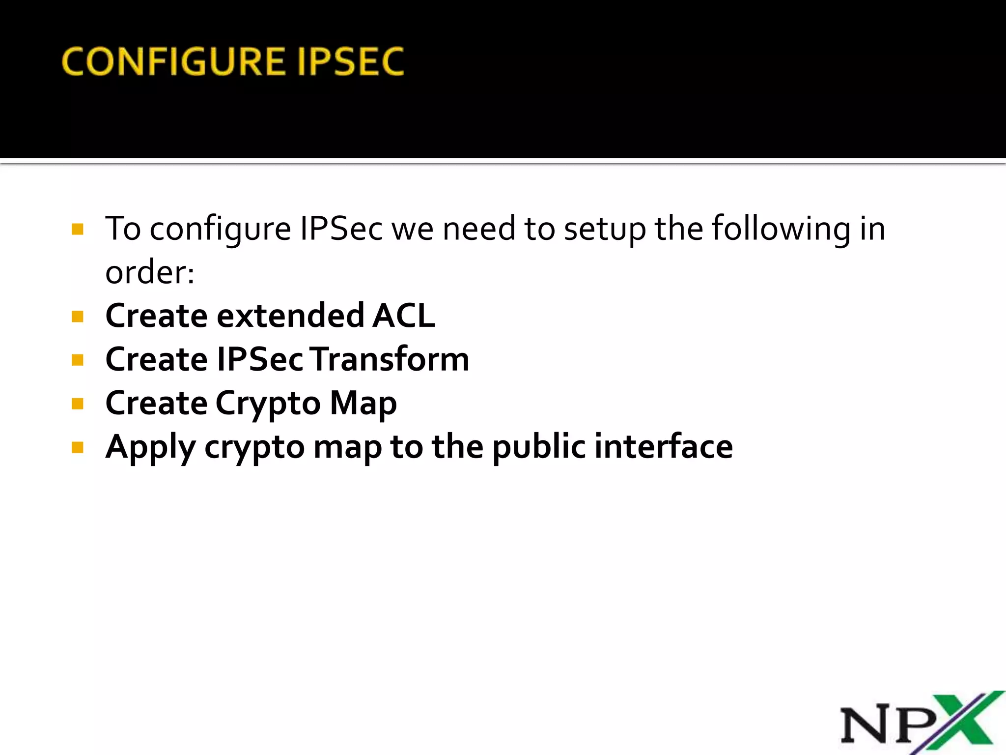  To configure IPSec we need to setup the following in
order:
 Create extended ACL
 Create IPSecTransform
 Create Crypto Map
 Apply crypto map to the public interface
 