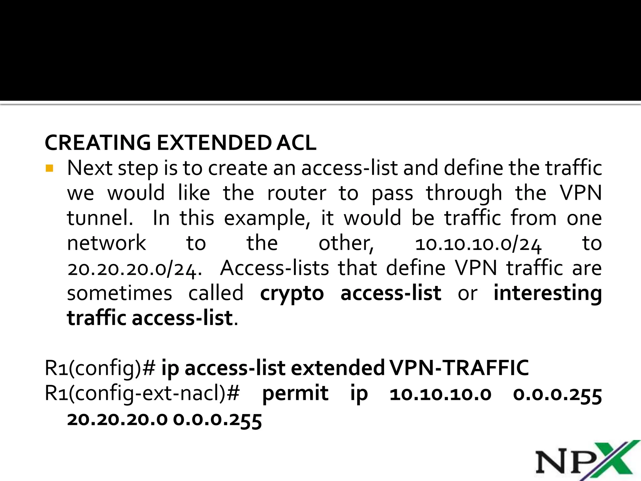 CREATING EXTENDEDACL
 Next step is to create an access-list and define the traffic
we would like the router to pass through the VPN
tunnel. In this example, it would be traffic from one
network to the other, 10.10.10.0/24 to
20.20.20.0/24. Access-lists that define VPN traffic are
sometimes called crypto access-list or interesting
traffic access-list.
R1(config)# ip access-list extendedVPN-TRAFFIC
R1(config-ext-nacl)# permit ip 10.10.10.0 0.0.0.255
20.20.20.0 0.0.0.255
 