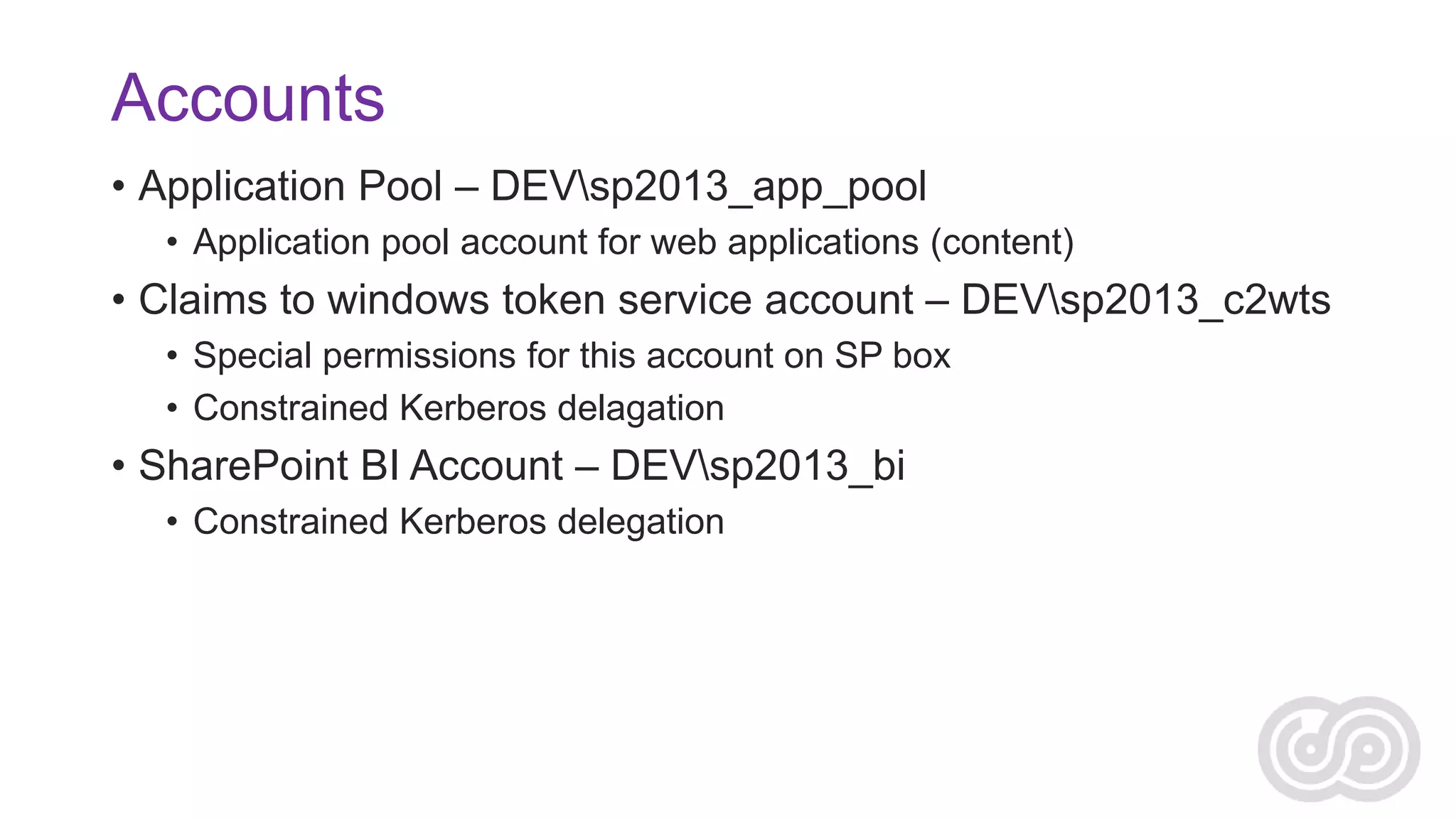 Accounts
• Application Pool – DEVsp2013_app_pool
• Application pool account for web applications (content)

• Claims to windows token service account – DEVsp2013_c2wts
• Special permissions for this account on SP box
• Constrained Kerberos delagation

• SharePoint BI Account – DEVsp2013_bi
• Constrained Kerberos delegation

 