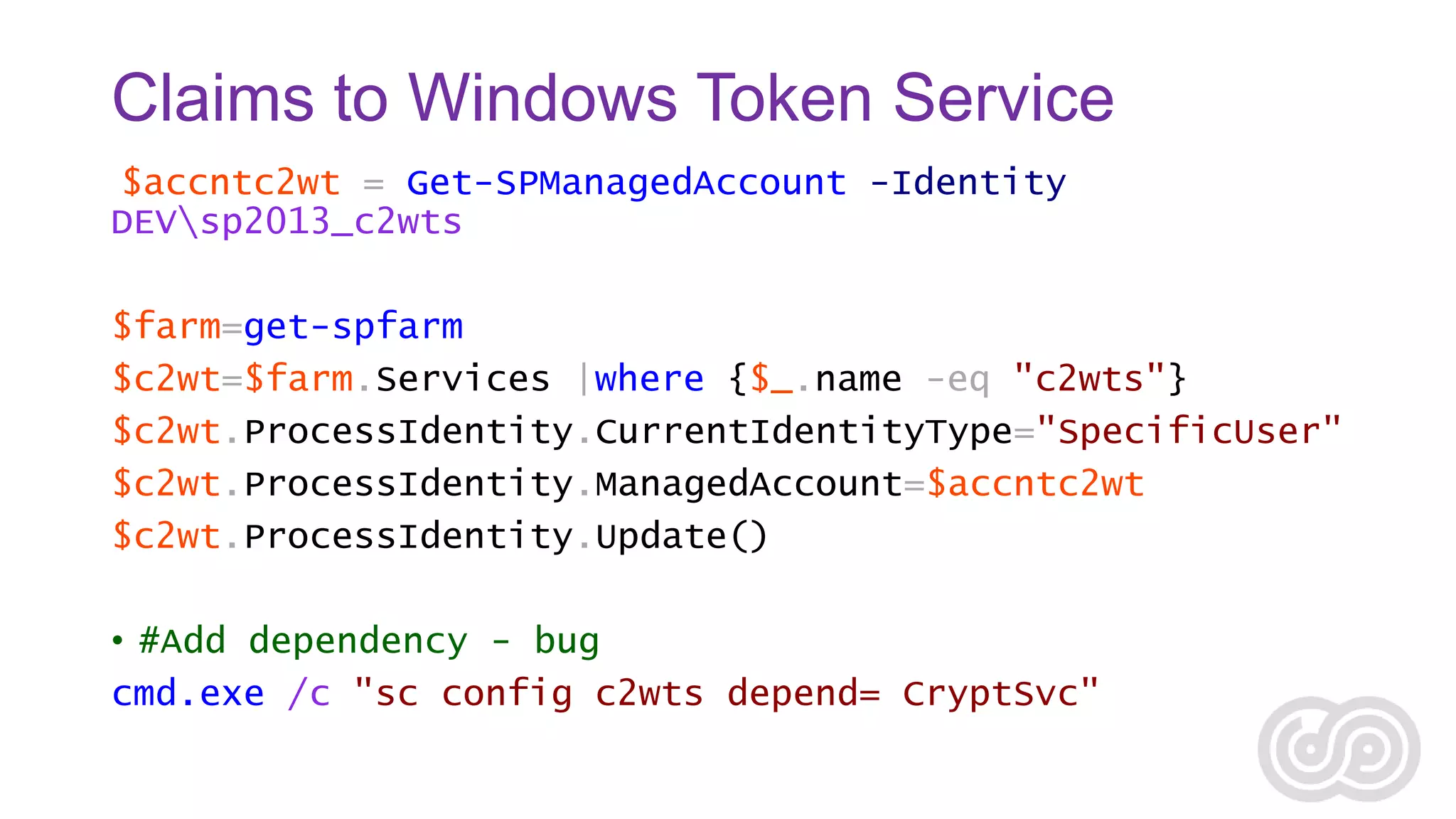 Claims to Windows Token Service
$accntc2wt = Get-SPManagedAccount -Identity
DEVsp2013_c2wts
$farm=get-spfarm
$c2wt=$farm.Services |where {$_.name -eq "c2wts"}
$c2wt.ProcessIdentity.CurrentIdentityType="SpecificUser"
$c2wt.ProcessIdentity.ManagedAccount=$accntc2wt
$c2wt.ProcessIdentity.Update()

• #Add dependency - bug
cmd.exe /c "sc config c2wts depend= CryptSvc"

 