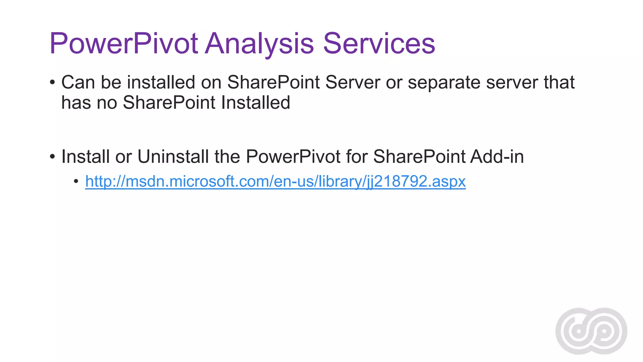 PowerPivot Analysis Services
• Can be installed on SharePoint Server or separate server that
has no SharePoint Installed
• Install or Uninstall the PowerPivot for SharePoint Add-in
• http://msdn.microsoft.com/en-us/library/jj218792.aspx

 