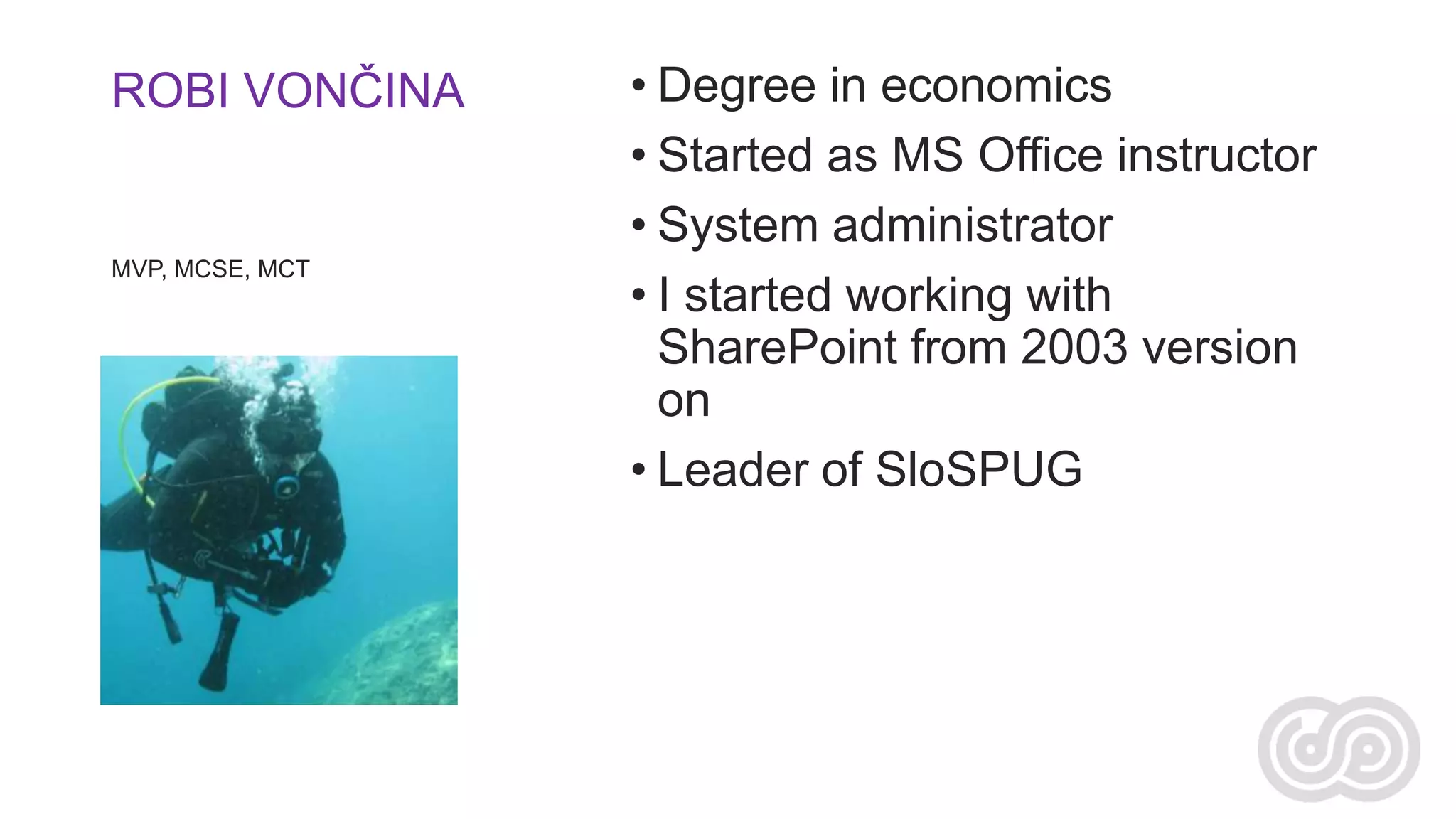 ROBI VONČINA

MVP, MCSE, MCT

• Degree in economics
• Started as MS Office instructor
• System administrator
• I started working with
SharePoint from 2003 version
on
• Leader of SloSPUG

 