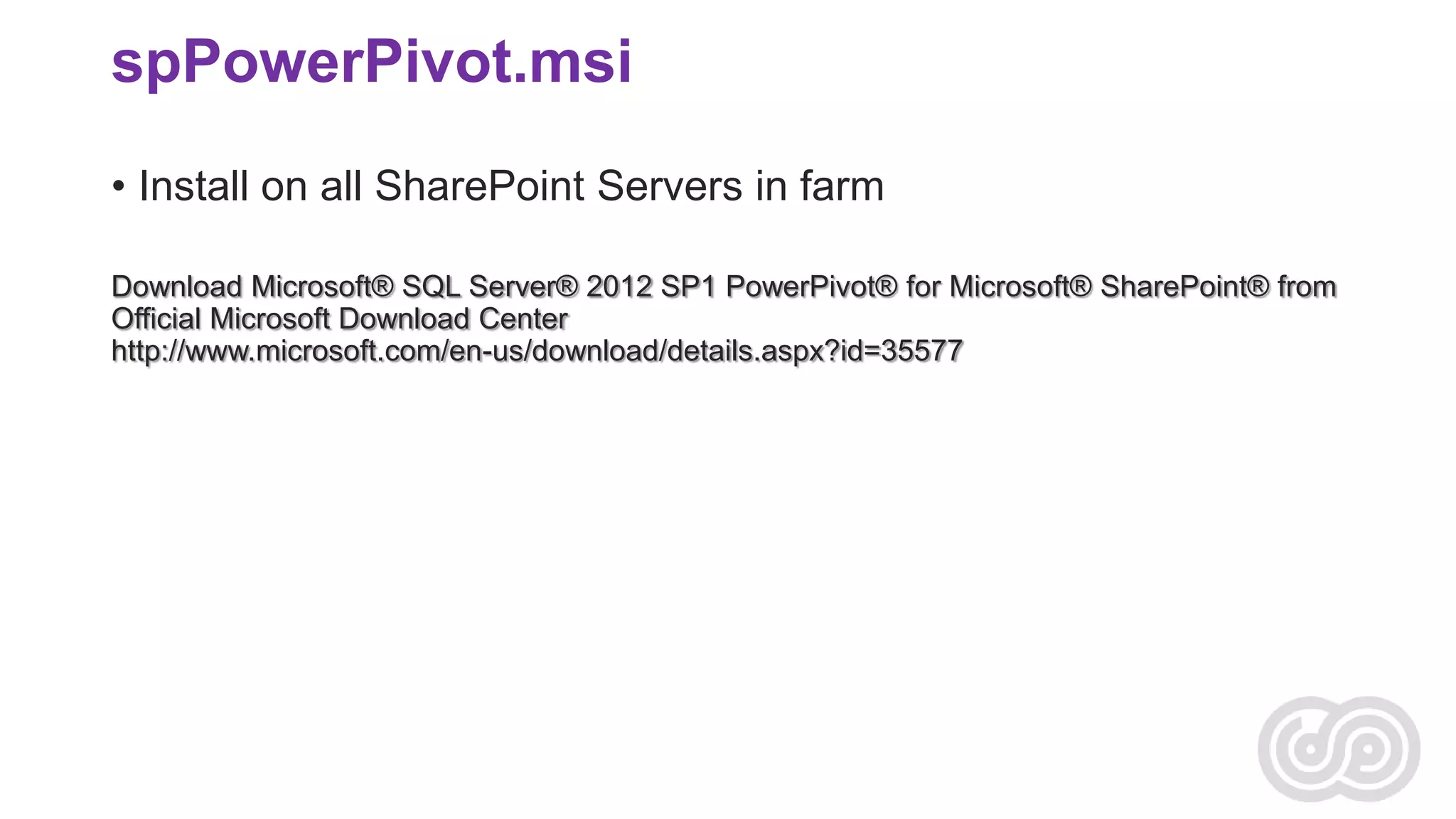 spPowerPivot.msi
• Install on all SharePoint Servers in farm
Download Microsoft® SQL Server® 2012 SP1 PowerPivot® for Microsoft® SharePoint® from
Official Microsoft Download Center
http://www.microsoft.com/en-us/download/details.aspx?id=35577

 