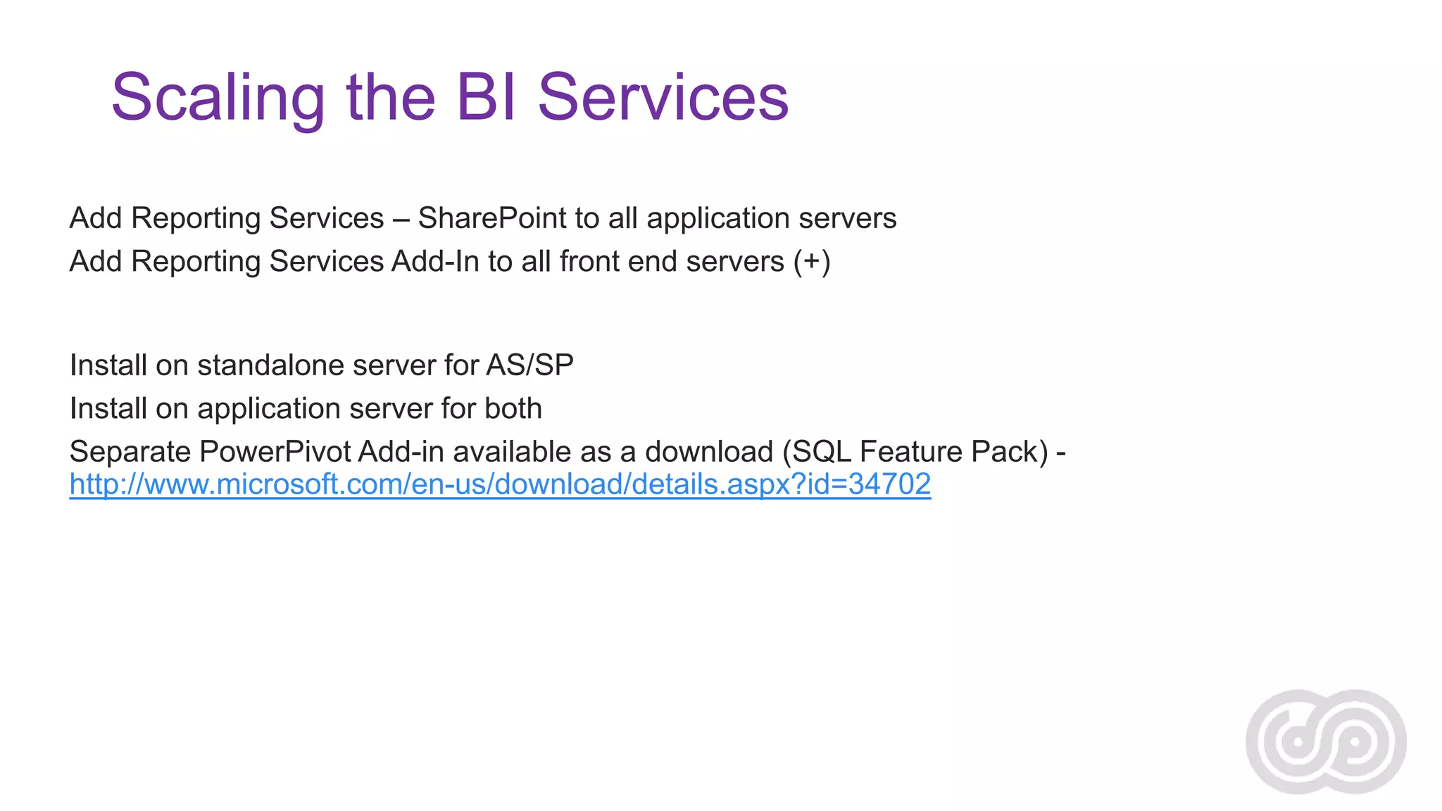 Scaling the BI Services
Reporting Services
Add Reporting Services – SharePoint to all application servers
Add Reporting Services Add-In to all front end servers (+)

xVelocity/Analysis Services/PowerPivot
Install on standalone server for AS/SP
Install on application server for both
Separate PowerPivot Add-in available as a download (SQL Feature Pack) http://www.microsoft.com/en-us/download/details.aspx?id=34702

 