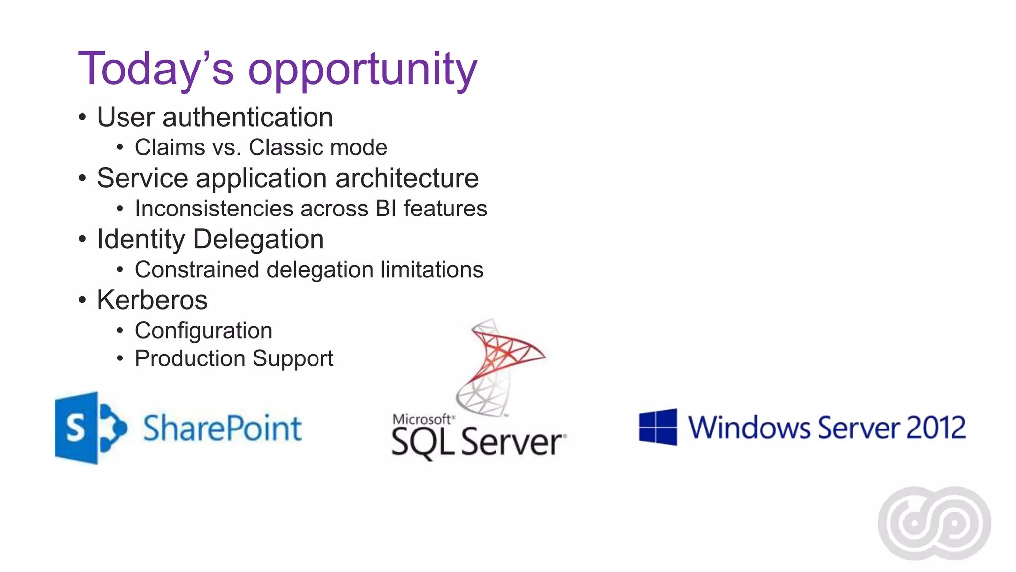 Today’s opportunity
• User authentication
• Claims vs. Classic mode

• Service application architecture
• Inconsistencies across BI features

• Identity Delegation
• Constrained delegation limitations

• Kerberos
• Configuration
• Production Support

 