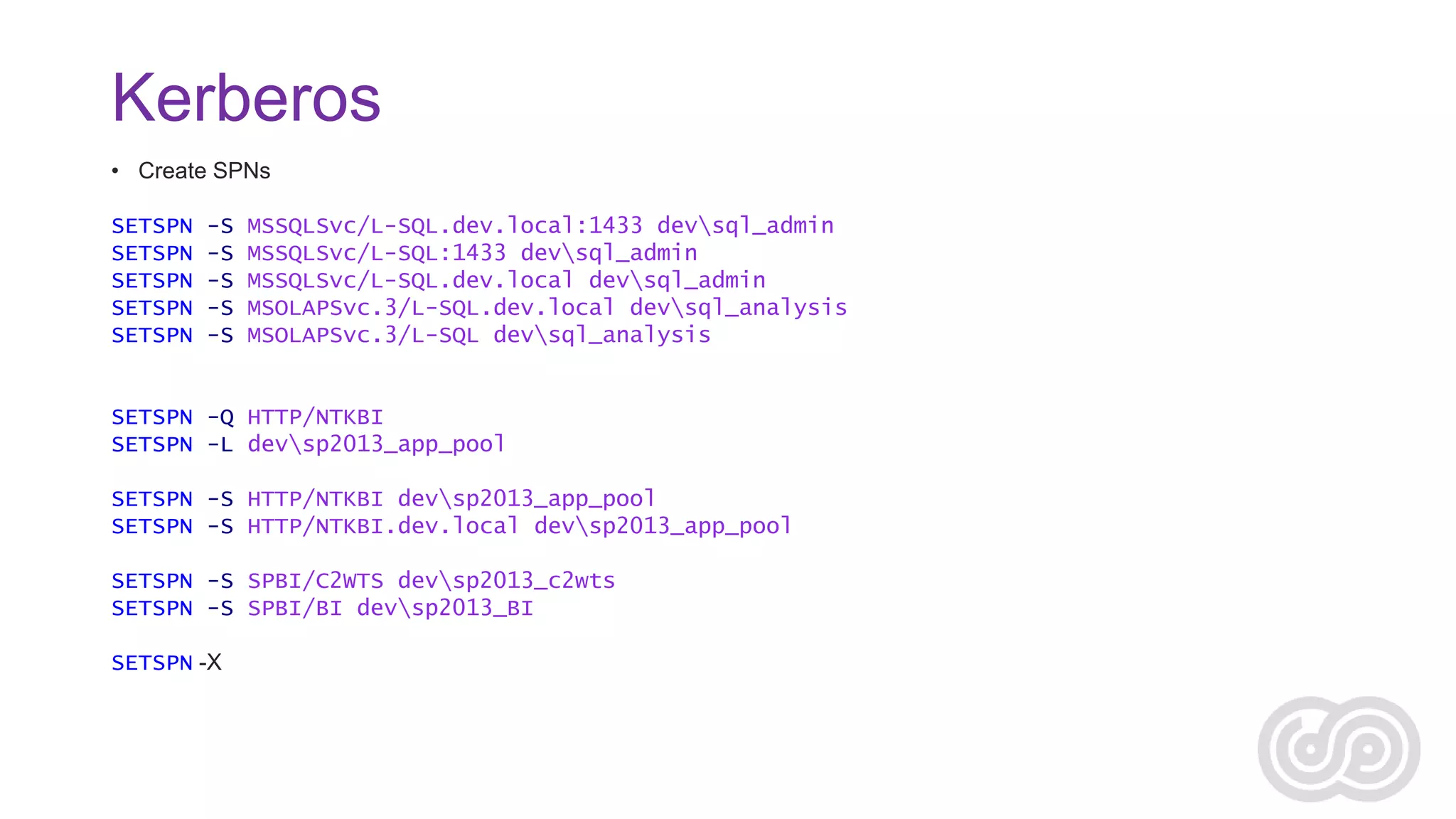 Kerberos
• Create SPNs
SETSPN
SETSPN
SETSPN
SETSPN
SETSPN

-S
-S
-S
-S
-S

MSSQLSvc/L-SQL.dev.local:1433 devsql_admin
MSSQLSvc/L-SQL:1433 devsql_admin
MSSQLSvc/L-SQL.dev.local devsql_admin
MSOLAPSvc.3/L-SQL.dev.local devsql_analysis
MSOLAPSvc.3/L-SQL devsql_analysis

SETSPN -Q HTTP/NTKBI
SETSPN -L devsp2013_app_pool
SETSPN -S HTTP/NTKBI devsp2013_app_pool
SETSPN -S HTTP/NTKBI.dev.local devsp2013_app_pool
SETSPN -S SPBI/C2WTS devsp2013_c2wts
SETSPN -S SPBI/BI devsp2013_BI
SETSPN -X

 
