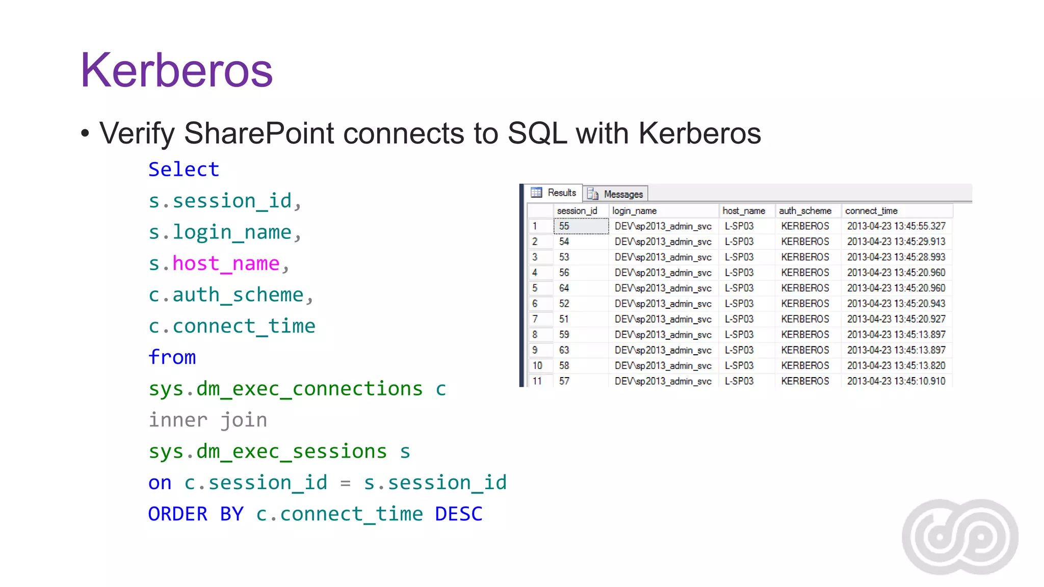 Kerberos
• Verify SharePoint connects to SQL with Kerberos
Select
s.session_id,
s.login_name,
s.host_name,
c.auth_scheme,
c.connect_time
from
sys.dm_exec_connections c
inner join
sys.dm_exec_sessions s
on c.session_id = s.session_id
ORDER BY c.connect_time DESC

 