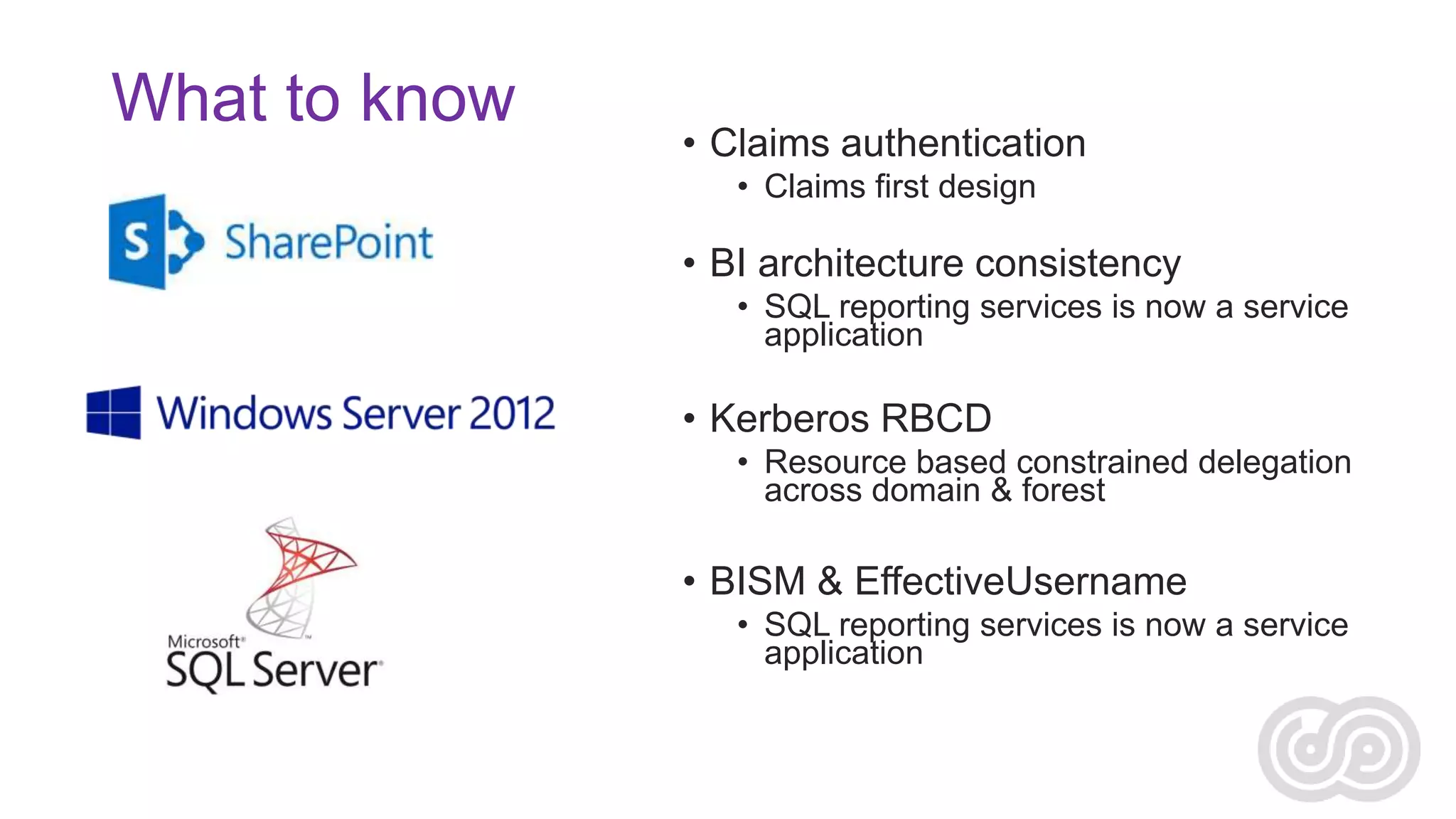 What to know

• Claims authentication
• Claims first design

• BI architecture consistency
• SQL reporting services is now a service
application

• Kerberos RBCD
• Resource based constrained delegation
across domain & forest

• BISM & EffectiveUsername
• SQL reporting services is now a service
application

 