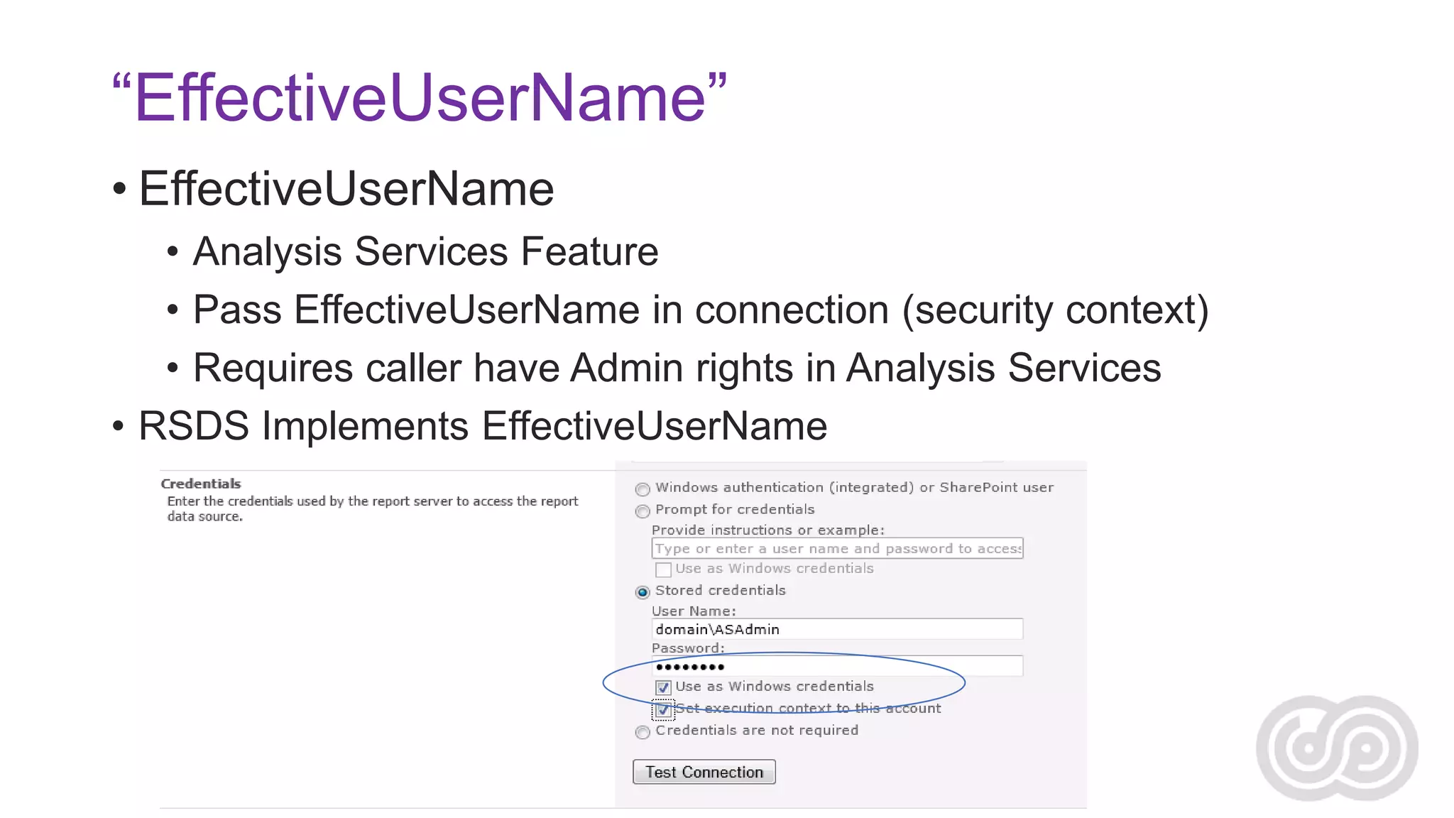 “EffectiveUserName”
• EffectiveUserName
• Analysis Services Feature
• Pass EffectiveUserName in connection (security context)
• Requires caller have Admin rights in Analysis Services
• RSDS Implements EffectiveUserName

 