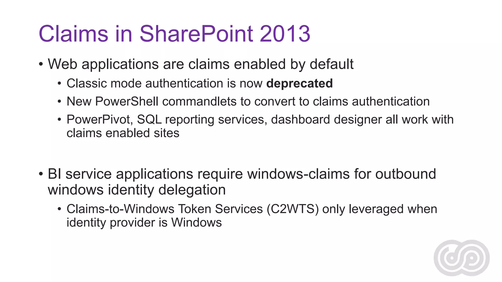 Claims in SharePoint 2013
• Web applications are claims enabled by default
• Classic mode authentication is now deprecated
• New PowerShell commandlets to convert to claims authentication
• PowerPivot, SQL reporting services, dashboard designer all work with
claims enabled sites

• BI service applications require windows-claims for outbound
windows identity delegation
• Claims-to-Windows Token Services (C2WTS) only leveraged when
identity provider is Windows

 