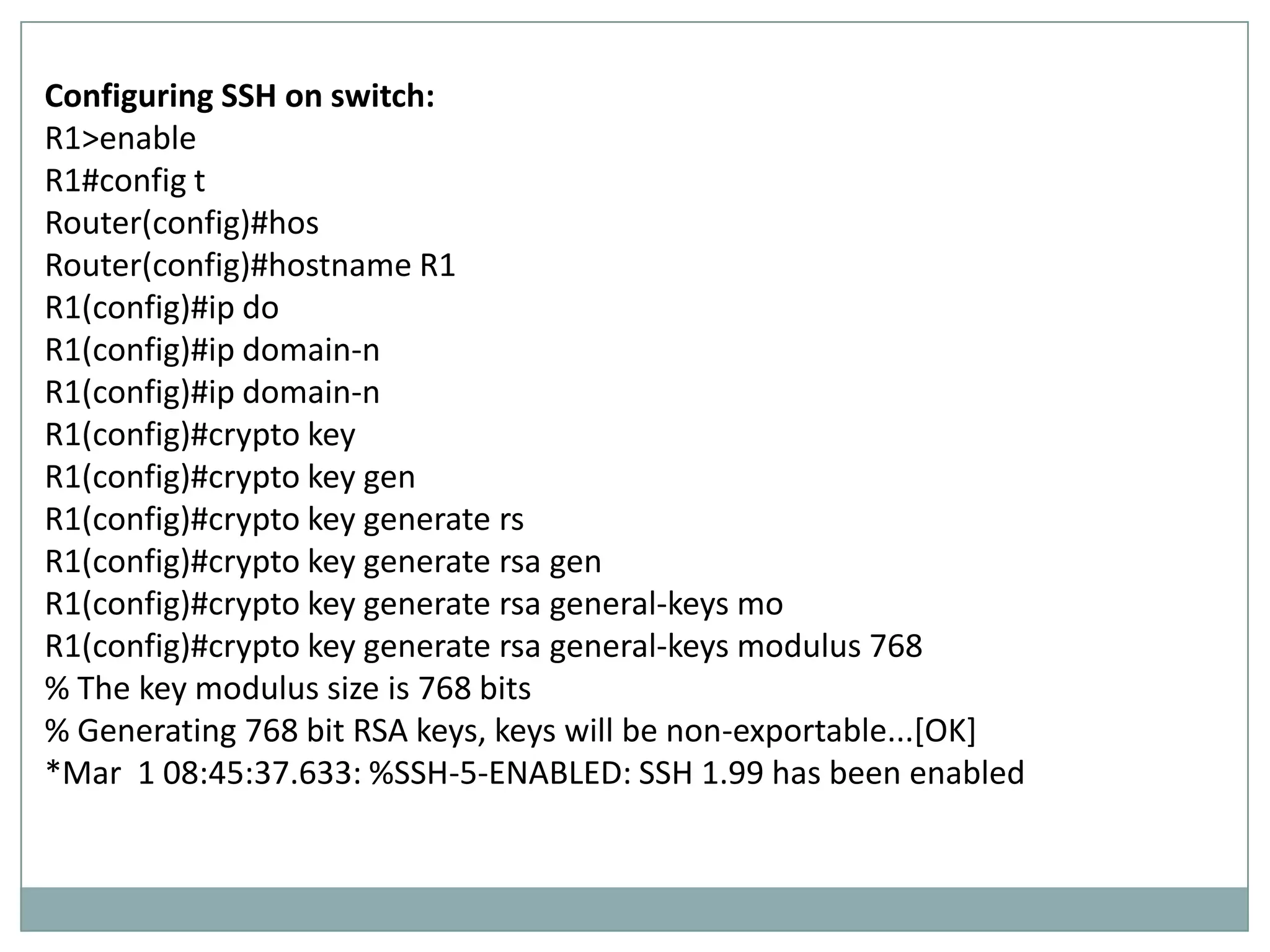 Configuring SSH on switch:
R1>enable
R1#config t
Router(config)#hos
Router(config)#hostname R1
R1(config)#ip do
R1(config)#ip domain-n
R1(config)#ip domain-n
R1(config)#crypto key
R1(config)#crypto key gen
R1(config)#crypto key generate rs
R1(config)#crypto key generate rsa gen
R1(config)#crypto key generate rsa general-keys mo
R1(config)#crypto key generate rsa general-keys modulus 768
% The key modulus size is 768 bits
% Generating 768 bit RSA keys, keys will be non-exportable...[OK]
*Mar 1 08:45:37.633: %SSH-5-ENABLED: SSH 1.99 has been enabled
 