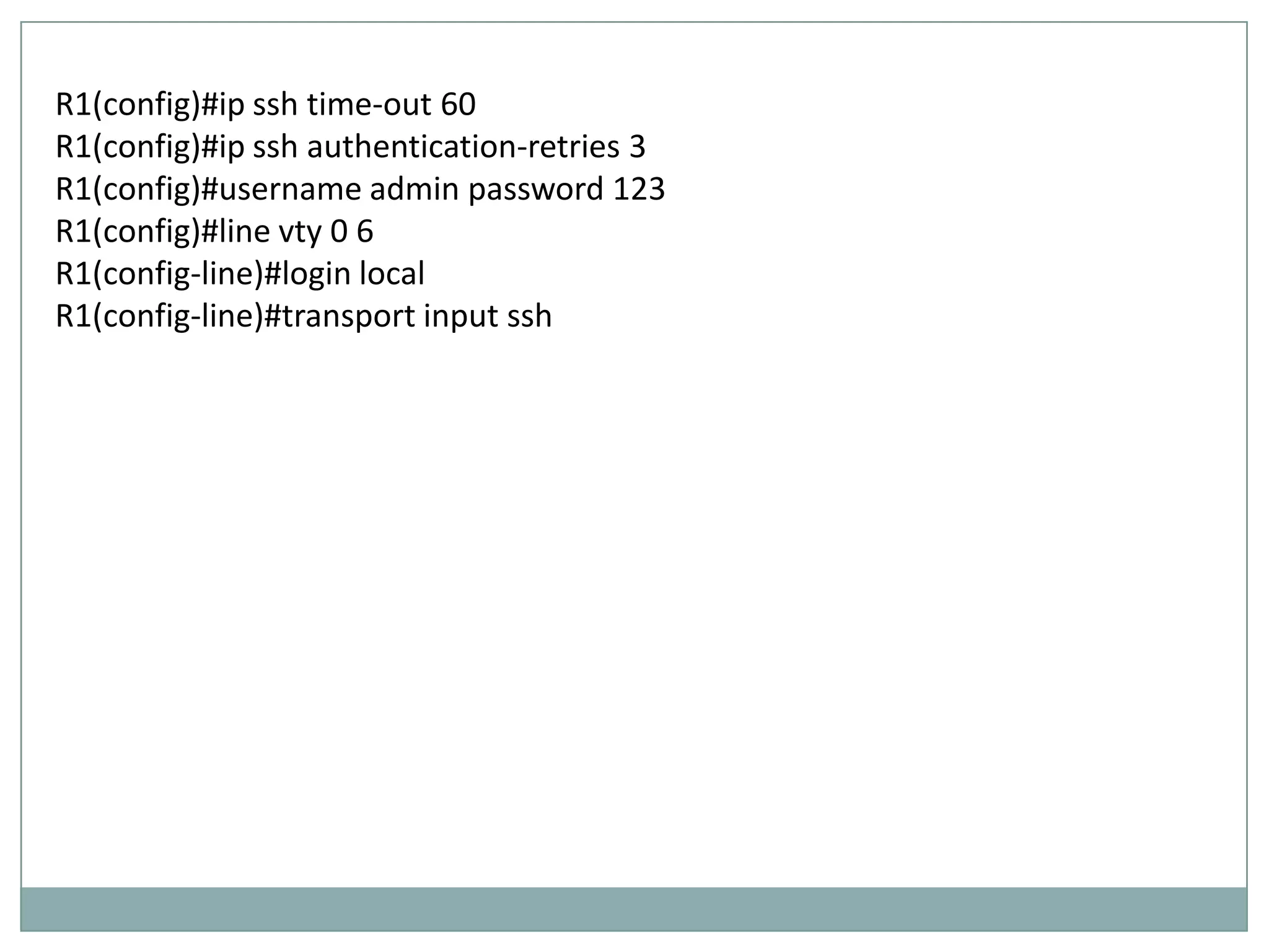 R1(config)#ip ssh time-out 60
R1(config)#ip ssh authentication-retries 3
R1(config)#username admin password 123
R1(config)#line vty 0 6
R1(config-line)#login local
R1(config-line)#transport input ssh
 
