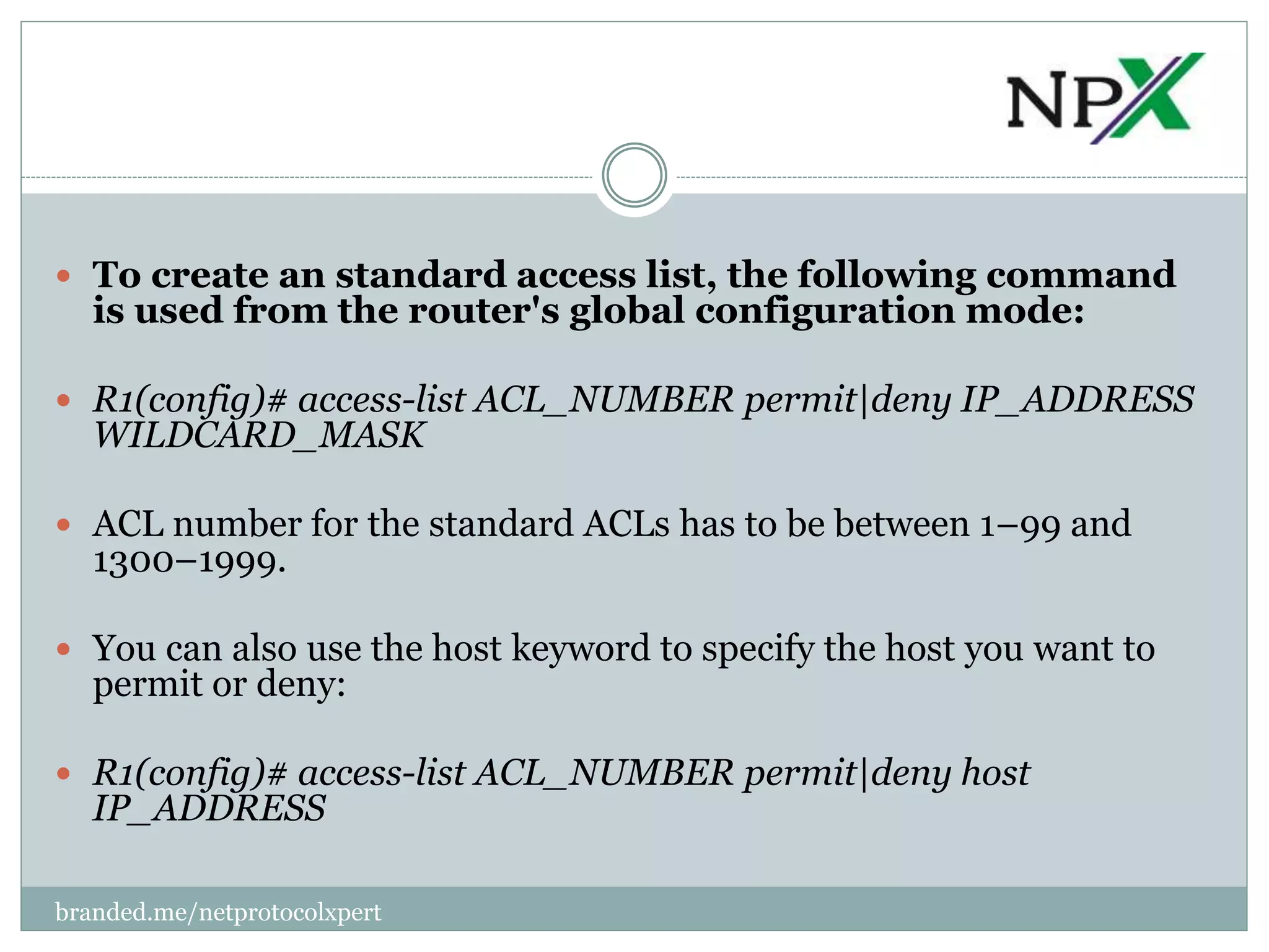  To create an standard access list, the following command
is used from the router's global configuration mode:
 R1(config)# access-list ACL_NUMBER permit|deny IP_ADDRESS
WILDCARD_MASK
 ACL number for the standard ACLs has to be between 1–99 and
1300–1999.
 You can also use the host keyword to specify the host you want to
permit or deny:
 R1(config)# access-list ACL_NUMBER permit|deny host
IP_ADDRESS
branded.me/netprotocolxpert
 