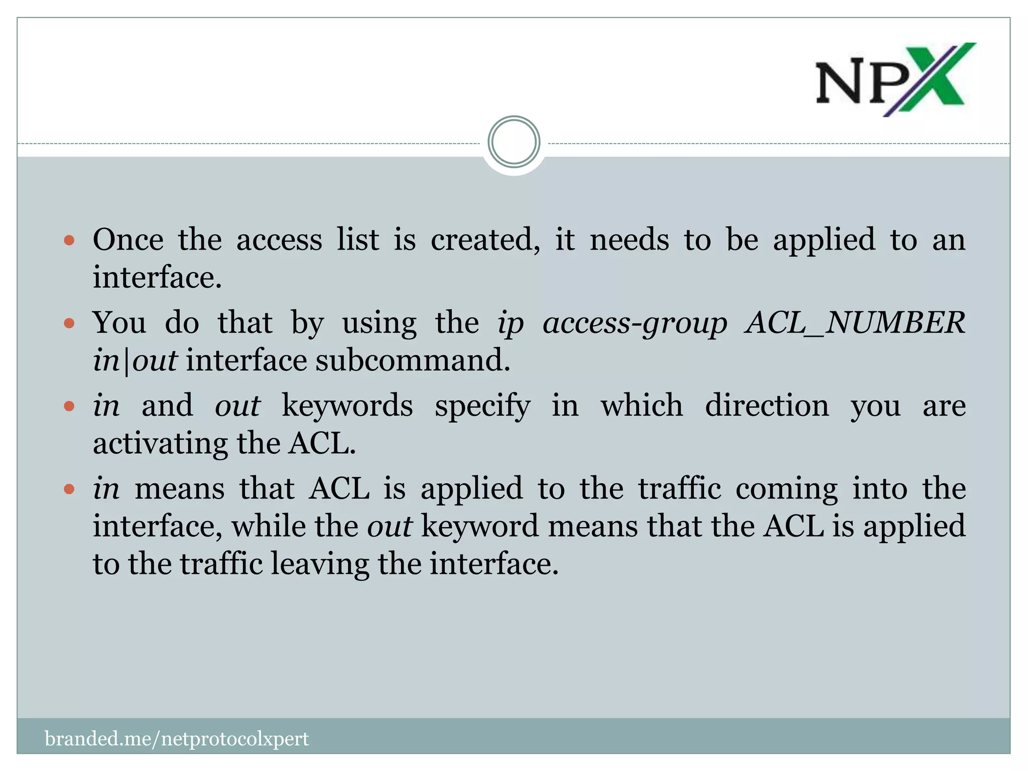  Once the access list is created, it needs to be applied to an
interface.
 You do that by using the ip access-group ACL_NUMBER
in|out interface subcommand.
 in and out keywords specify in which direction you are
activating the ACL.
 in means that ACL is applied to the traffic coming into the
interface, while the out keyword means that the ACL is applied
to the traffic leaving the interface.
branded.me/netprotocolxpert
 
