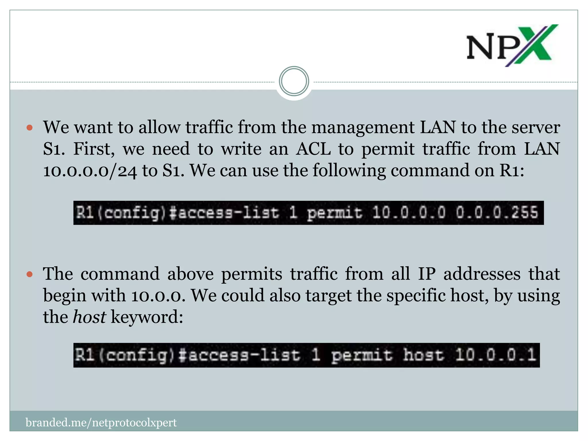  We want to allow traffic from the management LAN to the server
S1. First, we need to write an ACL to permit traffic from LAN
10.0.0.0/24 to S1. We can use the following command on R1:
 The command above permits traffic from all IP addresses that
begin with 10.0.0. We could also target the specific host, by using
the host keyword:
branded.me/netprotocolxpert
 