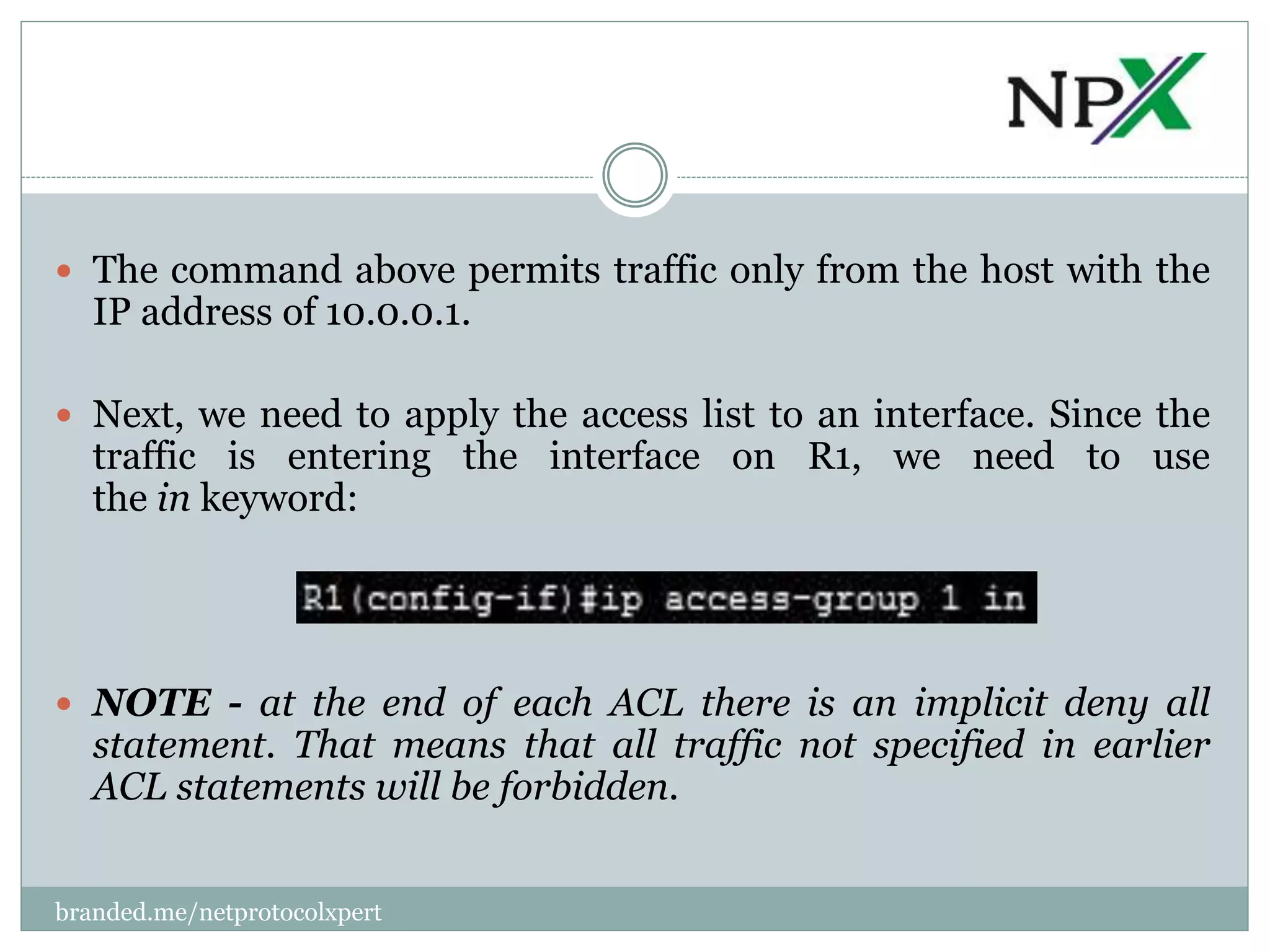  The command above permits traffic only from the host with the
IP address of 10.0.0.1.
 Next, we need to apply the access list to an interface. Since the
traffic is entering the interface on R1, we need to use
the in keyword:
 NOTE - at the end of each ACL there is an implicit deny all
statement. That means that all traffic not specified in earlier
ACL statements will be forbidden.
branded.me/netprotocolxpert
 