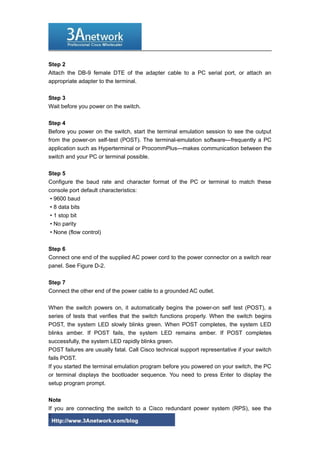 Step 2
Attach the DB-9 female DTE of the adapter cable to a PC serial port, or attach an
appropriate adapter to the terminal.
Step 3
Wait before you power on the switch.
Step 4
Before you power on the switch, start the terminal emulation session to see the output
from the power-on self-test (POST). The terminal-emulation software—frequently a PC
application such as Hyperterminal or ProcommPlus—makes communication between the
switch and your PC or terminal possible.
Step 5
Configure the baud rate and character format of the PC or terminal to match these
console port default characteristics:
• 9600 baud
• 8 data bits
• 1 stop bit
• No parity
• None (flow control)
Step 6
Connect one end of the supplied AC power cord to the power connector on a switch rear
panel. See Figure D-2.
Step 7
Connect the other end of the power cable to a grounded AC outlet.
When the switch powers on, it automatically begins the power-on self test (POST), a
series of tests that verifies that the switch functions properly. When the switch begins
POST, the system LED slowly blinks green. When POST completes, the system LED
blinks amber. If POST fails, the system LED remains amber. If POST completes
successfully, the system LED rapidly blinks green.
POST failures are usually fatal. Call Cisco technical support representative if your switch
fails POST.
If you started the terminal emulation program before you powered on your switch, the PC
or terminal displays the bootloader sequence. You need to press Enter to display the
setup program prompt.
Note
If you are connecting the switch to a Cisco redundant power system (RPS), see the
2
 