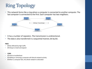 Ring Topology
• This network forms like a ring where a computer is connected to another computer. The
last computer is connected to the first. Each computer has two neighbors.
• It has a number of repeaters. The transmission is unidirectional.
• The data is also transferred in a sequential manner, bit by bit.
PROS
• ☑ Not affected by high traffic
• ☑ Cheap to install and expand
• CONS
• ☑ Hard to troubleshoot
• ☑ Adding or removing a computer will disturb network activity
• ☑ When a computer fails, the whole network is disturbed
 