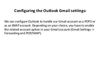 Configuring the Outlook Gmail settings:
We can configure Outlook to handle our Gmail account as a POP3 or
as an IMAP account. Depending on your choice, you have to enable
the related account option in your Gmail account (Gmail Settings ->
Forwarding and POP/IMAP).
 