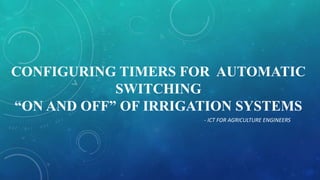 CONFIGURING TIMERS FOR AUTOMATIC
SWITCHING
“ON AND OFF” OF IRRIGATION SYSTEMS
- ICT FOR AGRICULTURE ENGINEERS
 