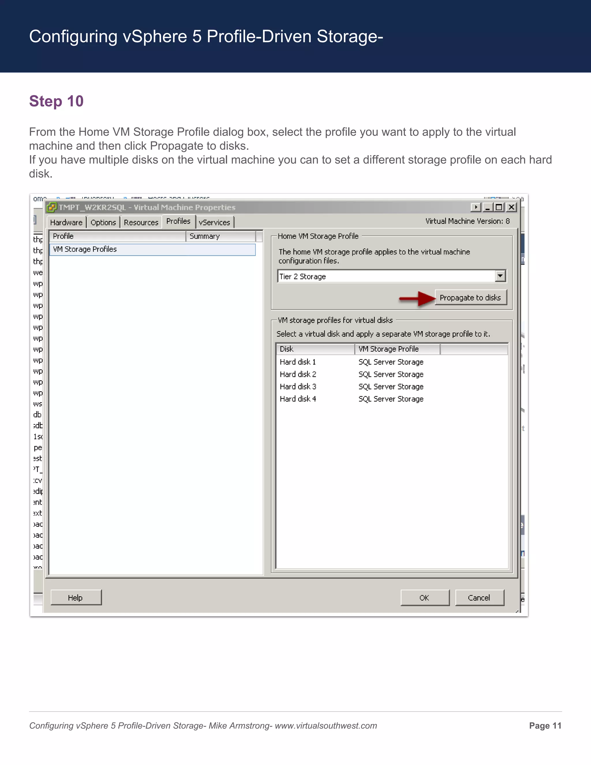 Configuring vSphere 5 Profile-Driven Storage-


Step 10
From the Home VM Storage Profile dialog box, select the profile you want to apply to the virtual
machine and then click Propagate to disks.
If you have multiple disks on the virtual machine you can to set a different storage profile on each hard
disk.




Configuring vSphere 5 Profile-Driven Storage- Mike Armstrong- www.virtualsouthwest.com              Page 11
 
