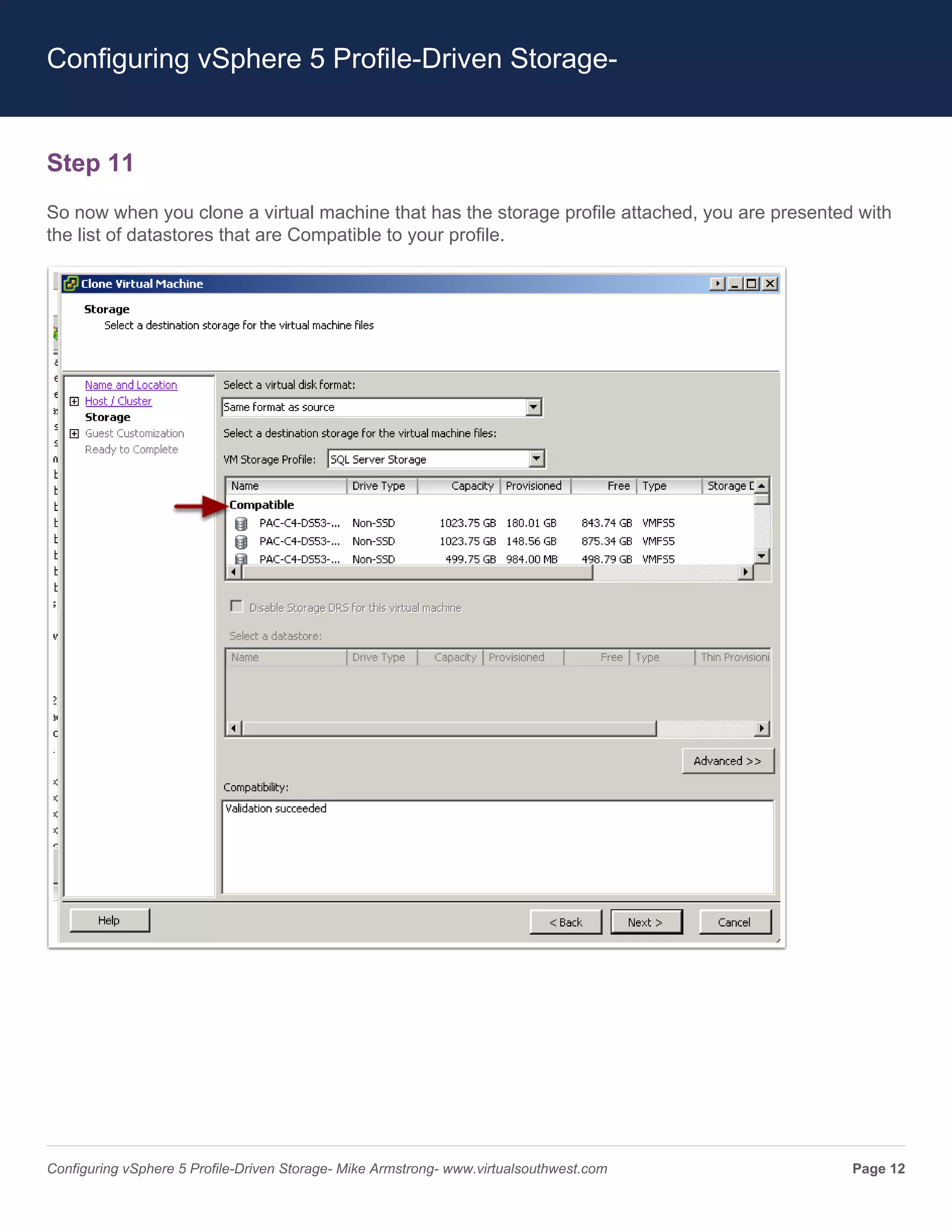 Configuring vSphere 5 Profile-Driven Storage-


Step 11
So now when you clone a virtual machine that has the storage profile attached, you are presented with
the list of datastores that are Compatible to your profile.




Configuring vSphere 5 Profile-Driven Storage- Mike Armstrong- www.virtualsouthwest.com          Page 12
 
