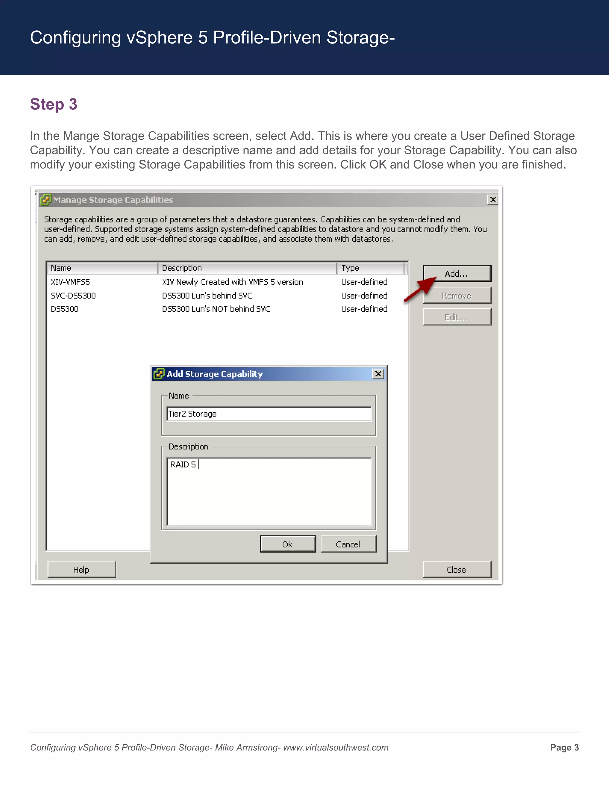 Configuring vSphere 5 Profile-Driven Storage-


Step 3
In the Mange Storage Capabilities screen, select Add. This is where you create a User Defined Storage
Capability. You can create a descriptive name and add details for your Storage Capability. You can also
modify your existing Storage Capabilities from this screen. Click OK and Close when you are finished.




Configuring vSphere 5 Profile-Driven Storage- Mike Armstrong- www.virtualsouthwest.com           Page 3
 