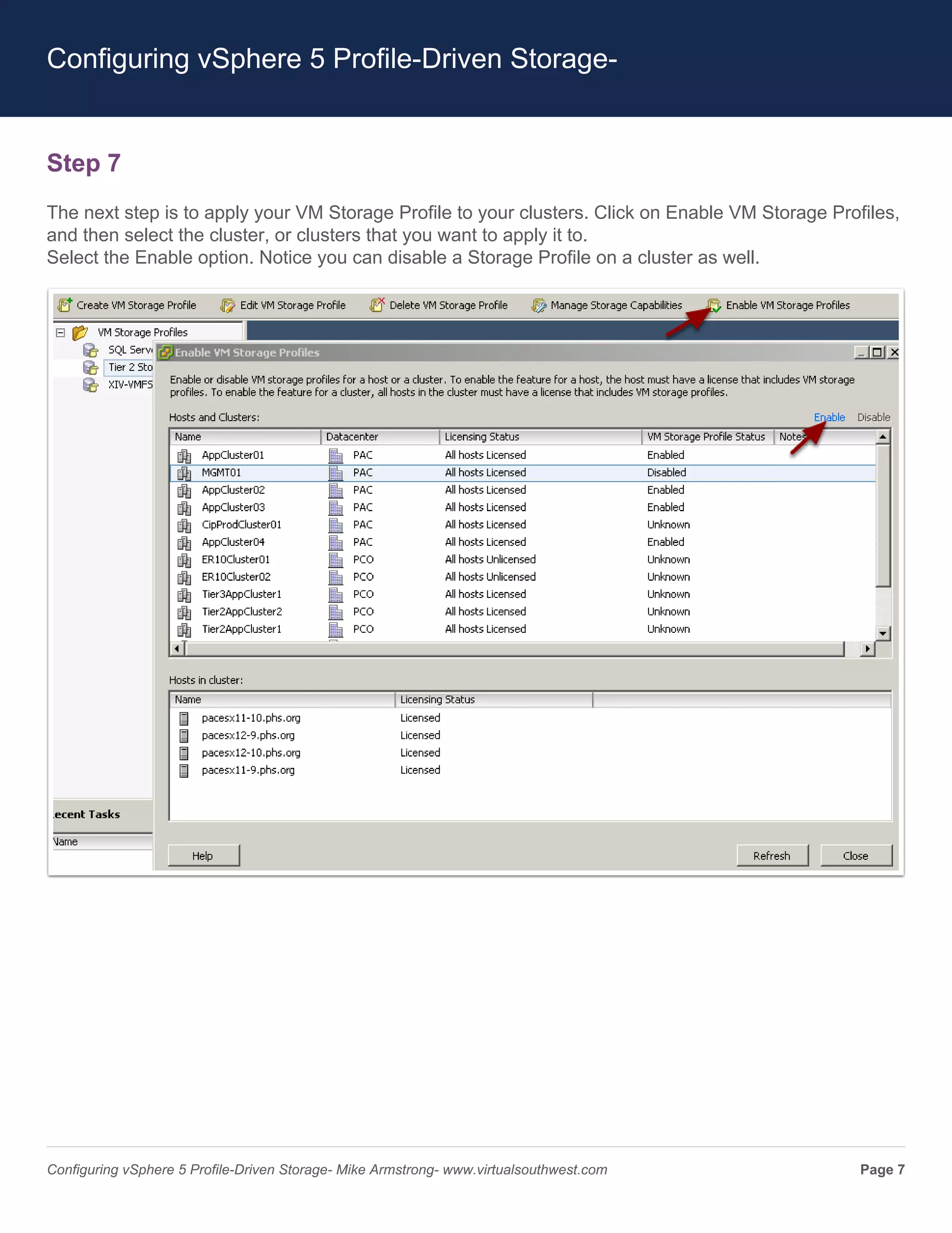 Configuring vSphere 5 Profile-Driven Storage-


Step 7
The next step is to apply your VM Storage Profile to your clusters. Click on Enable VM Storage Profiles,
and then select the cluster, or clusters that you want to apply it to.
Select the Enable option. Notice you can disable a Storage Profile on a cluster as well.




Configuring vSphere 5 Profile-Driven Storage- Mike Armstrong- www.virtualsouthwest.com             Page 7
 