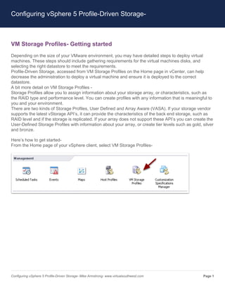 Configuring vSphere 5 Profile-Driven Storage-



VM Storage Profiles- Getting started
Depending on the size of your VMware environment, you may have detailed steps to deploy virtual
machines. These steps should include gathering requirements for the virtual machines disks, and
selecting the right datastore to meet the requirements.
Profile-Driven Storage, accessed from VM Storage Profiles on the Home page in vCenter, can help
decrease the administration to deploy a virtual machine and ensure it is deployed to the correct
datastore.
A bit more detail on VM Storage Profiles -
Storage Profiles allow you to assign information about your storage array, or characteristics, such as
the RAID type and performance level. You can create profiles with any information that is meaningful to
you and your environment.
There are two kinds of Storage Profiles, User Defined and Array Aware (VASA). If your storage vendor
supports the latest vStorage API’s, it can provide the characteristics of the back end storage, such as
RAID level and if the storage is replicated. If your array does not support these API’s you can create the
User-Defined Storage Profiles with information about your array, or create tier levels such as gold, silver
and bronze.

Here’s how to get started-
From the Home page of your vSphere client, select VM Storage Profiles-




Configuring vSphere 5 Profile-Driven Storage- Mike Armstrong- www.virtualsouthwest.com               Page 1
 