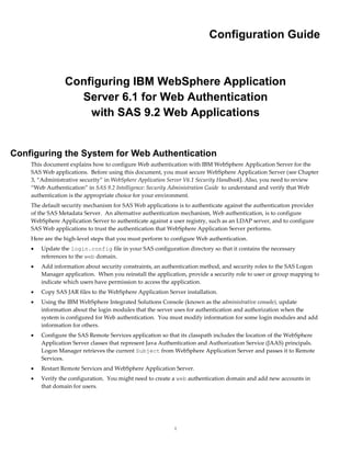 Configuration Guide



                 Configuring IBM WebSphere Application
                   Server 6.1 for Web Authentication
                     with SAS 9.2 Web Applications


Configuring the System for Web Authentication
    This document explains how to configure Web authentication with IBM WebSphere Application Server for the
    SAS Web applications. Before using this document, you must secure WebSphere Application Server (see Chapter
    3, “Administrative security” in WebSphere Application Server V6.1 Security Handbook). Also, you need to review
    “Web Authentication” in SAS 9.2 Intelligence: Security Administration Guide to understand and verify that Web
    authentication is the appropriate choice for your environment.
    The default security mechanism for SAS Web applications is to authenticate against the authentication provider
    of the SAS Metadata Server. An alternative authentication mechanism, Web authentication, is to configure
    WebSphere Application Server to authenticate against a user registry, such as an LDAP server, and to configure
    SAS Web applications to trust the authentication that WebSphere Application Server performs.
    Here are the high-level steps that you must perform to configure Web authentication.
       Update the login.config file in your SAS configuration directory so that it contains the necessary
        references to the web domain.
       Add information about security constraints, an authentication method, and security roles to the SAS Logon
        Manager application. When you reinstall the application, provide a security role to user or group mapping to
        indicate which users have permission to access the application.
       Copy SAS JAR files to the WebSphere Application Server installation.
       Using the IBM WebSphere Integrated Solutions Console (known as the administrative console), update
        information about the login modules that the server uses for authentication and authorization when the
        system is configured for Web authentication. You must modify information for some login modules and add
        information for others.
       Configure the SAS Remote Services application so that its classpath includes the location of the WebSphere
        Application Server classes that represent Java Authentication and Authorization Service (JAAS) principals.
        Logon Manager retrieves the current Subject from WebSphere Application Server and passes it to Remote
        Services.
       Restart Remote Services and WebSphere Application Server.
       Verify the configuration. You might need to create a web authentication domain and add new accounts in
        that domain for users.




                                                           1
 