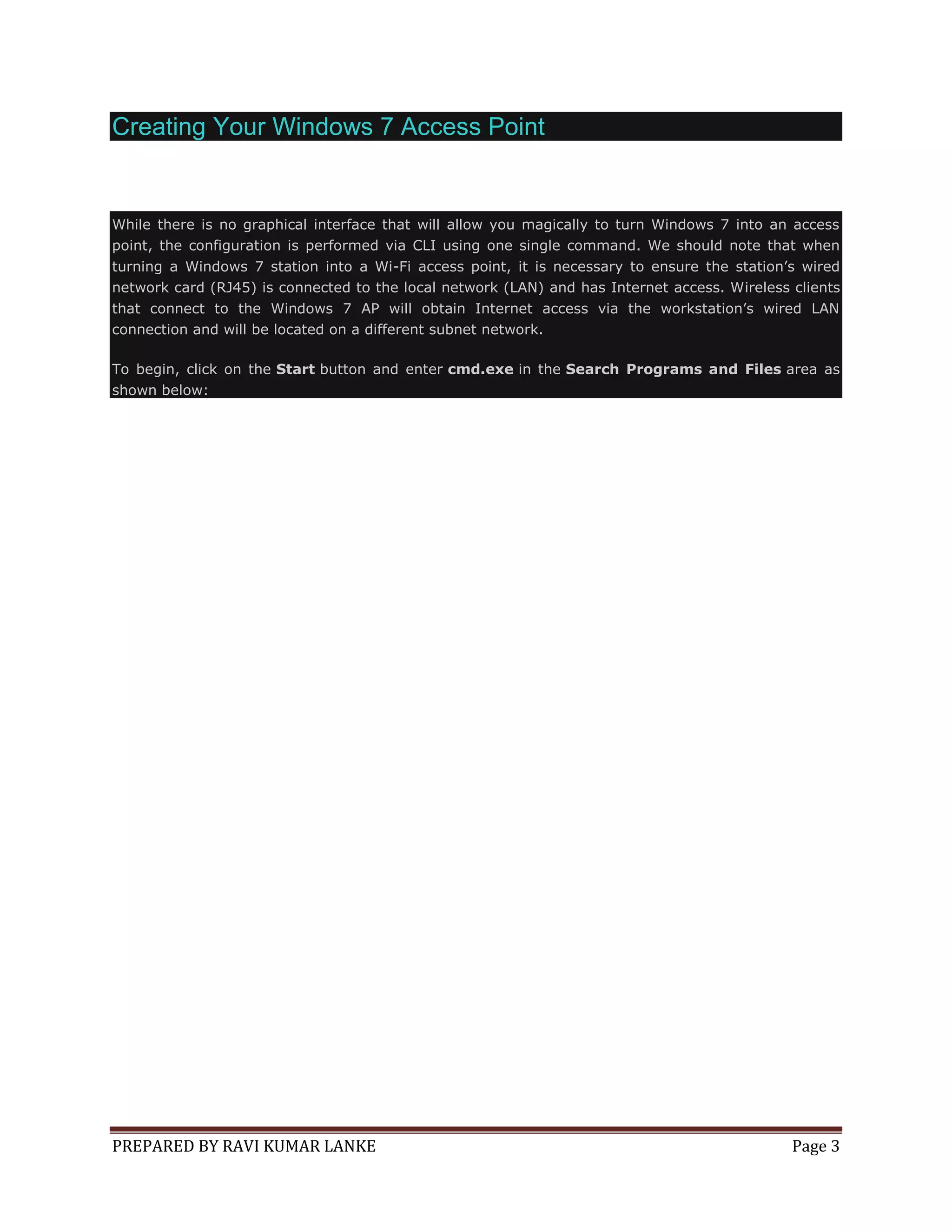 Creating Your Windows 7 Access Point

While there is no graphical interface that will allow you magically to turn Windows 7 into an access
point, the configuration is performed via CLI using one single command. We should note that when
turning a Windows 7 station into a Wi-Fi access point, it is necessary to ensure the station’s wired
network card (RJ45) is connected to the local network (LAN) and has Internet access. Wireless clients
that connect to the Windows 7 AP will obtain Internet access via the workstation’s wired LAN
connection and will be located on a different subnet network.
To begin, click on the Start button and enter cmd.exe in the Search Programs and Files area as
shown below:

PREPARED BY RAVI KUMAR LANKE

Page 3

 