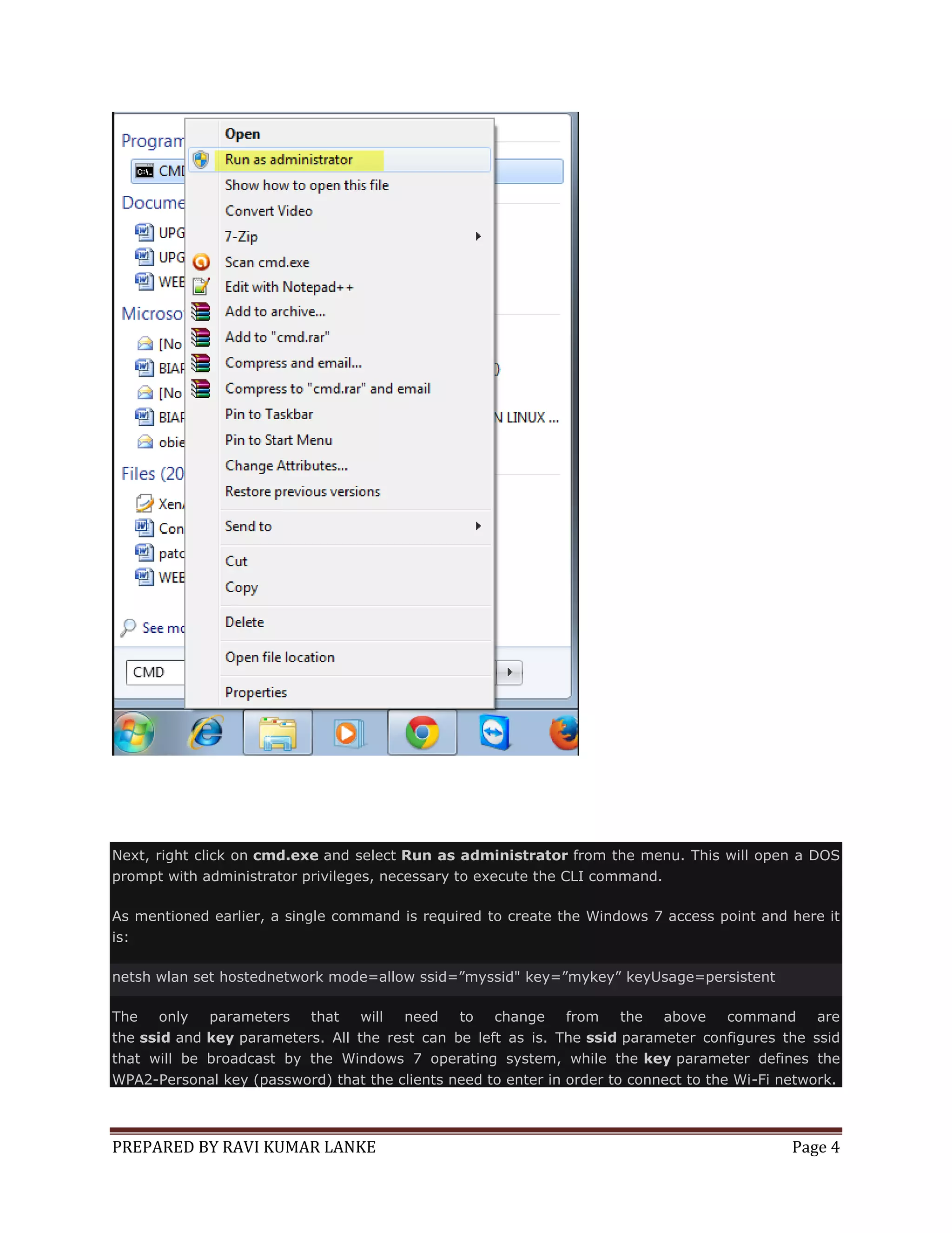 Next, right click on cmd.exe and select Run as administrator from the menu. This will open a DOS
prompt with administrator privileges, necessary to execute the CLI command.
As mentioned earlier, a single command is required to create the Windows 7 access point and here it
is:
netsh wlan set hostednetwork mode=allow ssid=”myssid" key=”mykey” keyUsage=persistent
The
only
parameters that
will
need
to change
from
the above
command are
the ssid and key parameters. All the rest can be left as is. The ssid parameter configures the ssid
that will be broadcast by the Windows 7 operating system, while the key parameter defines the
WPA2-Personal key (password) that the clients need to enter in order to connect to the Wi-Fi network.

PREPARED BY RAVI KUMAR LANKE

Page 4

 