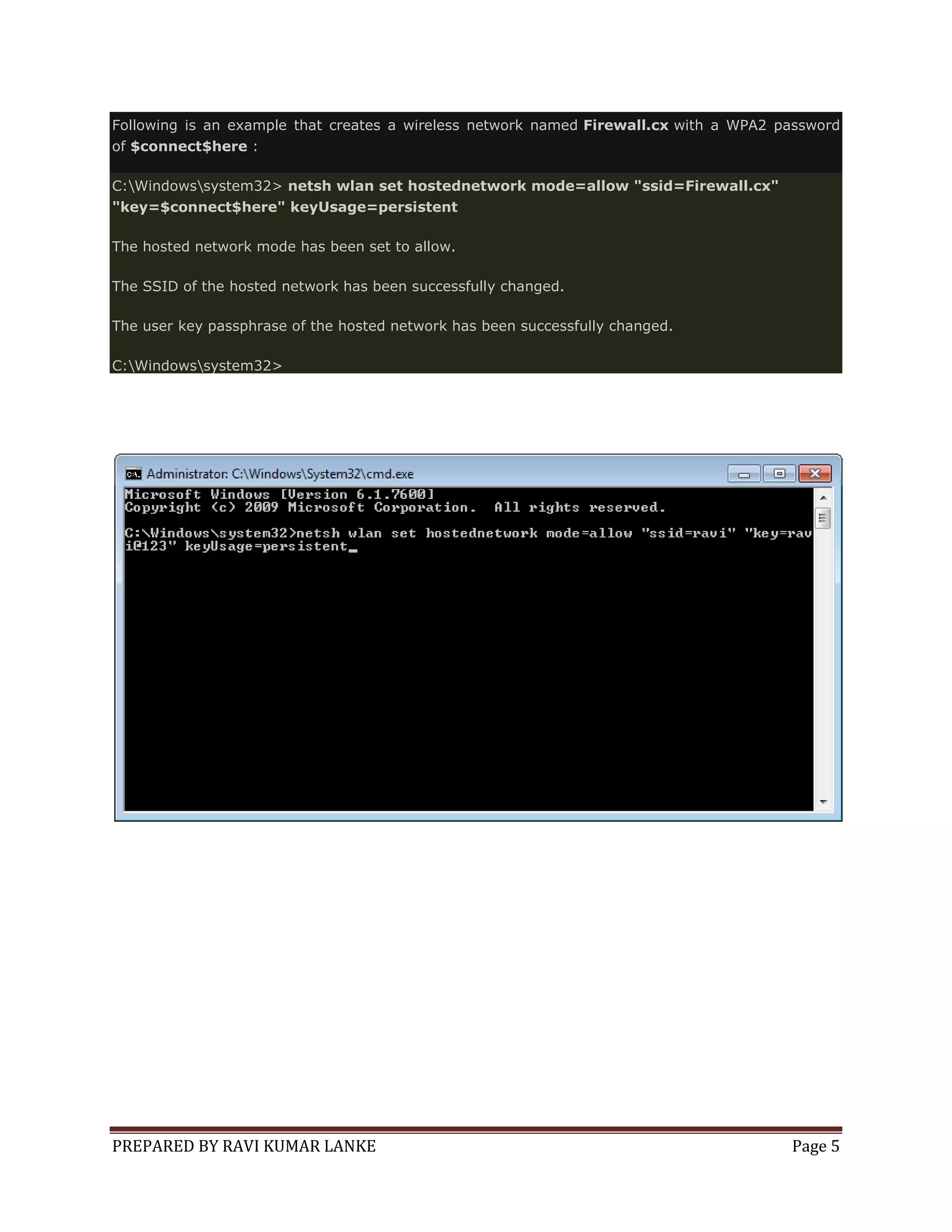 Following is an example that creates a wireless network named Firewall.cx with a WPA2 password
of $connect$here :
C:Windowssystem32> netsh wlan set hostednetwork mode=allow "ssid=Firewall.cx"
"key=$connect$here" keyUsage=persistent
The hosted network mode has been set to allow.
The SSID of the hosted network has been successfully changed.
The user key passphrase of the hosted network has been successfully changed.
C:Windowssystem32>

PREPARED BY RAVI KUMAR LANKE

Page 5

 