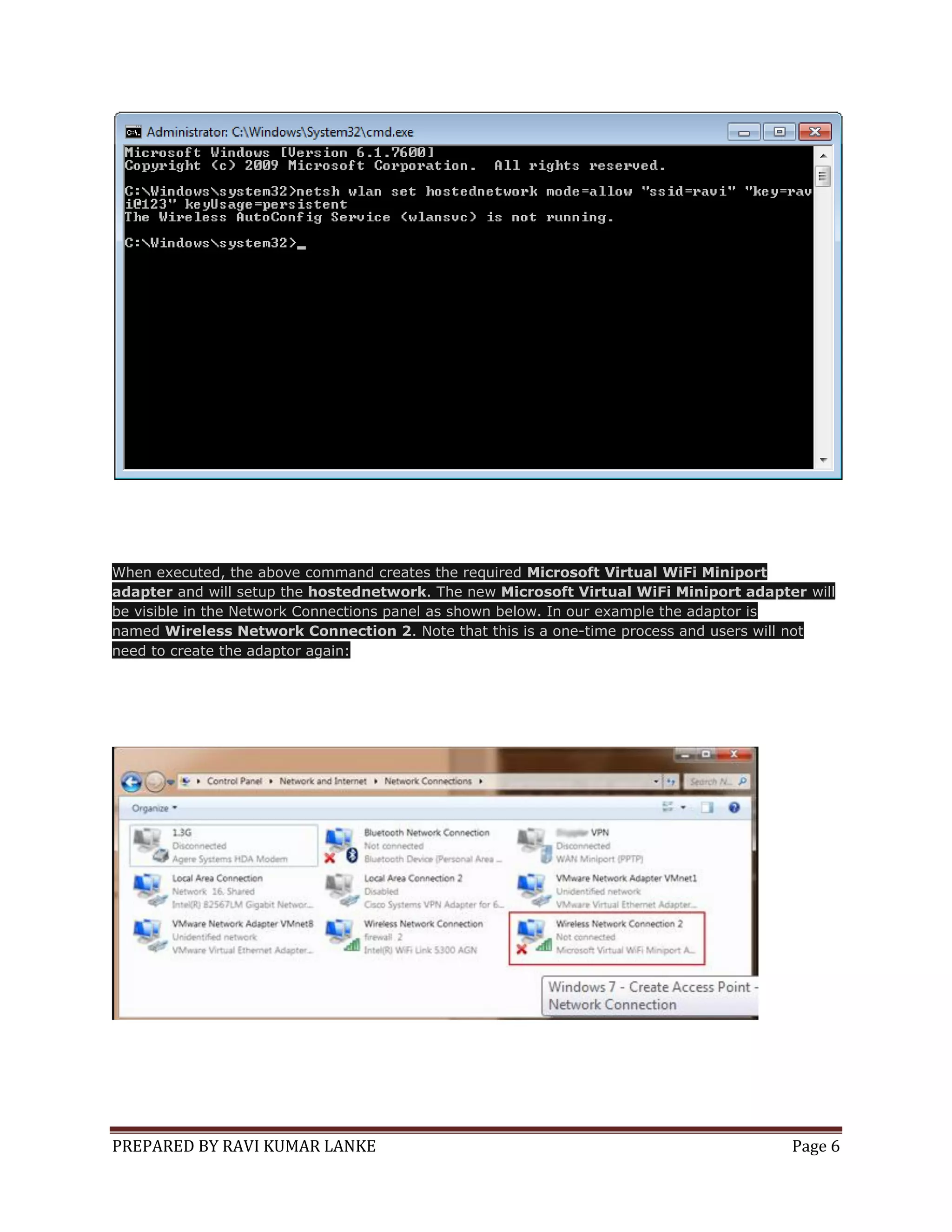 When executed, the above command creates the required Microsoft Virtual WiFi Miniport
adapter and will setup the hostednetwork. The new Microsoft Virtual WiFi Miniport adapter will
be visible in the Network Connections panel as shown below. In our example the adaptor is
named Wireless Network Connection 2. Note that this is a one-time process and users will not
need to create the adaptor again:

PREPARED BY RAVI KUMAR LANKE

Page 6

 