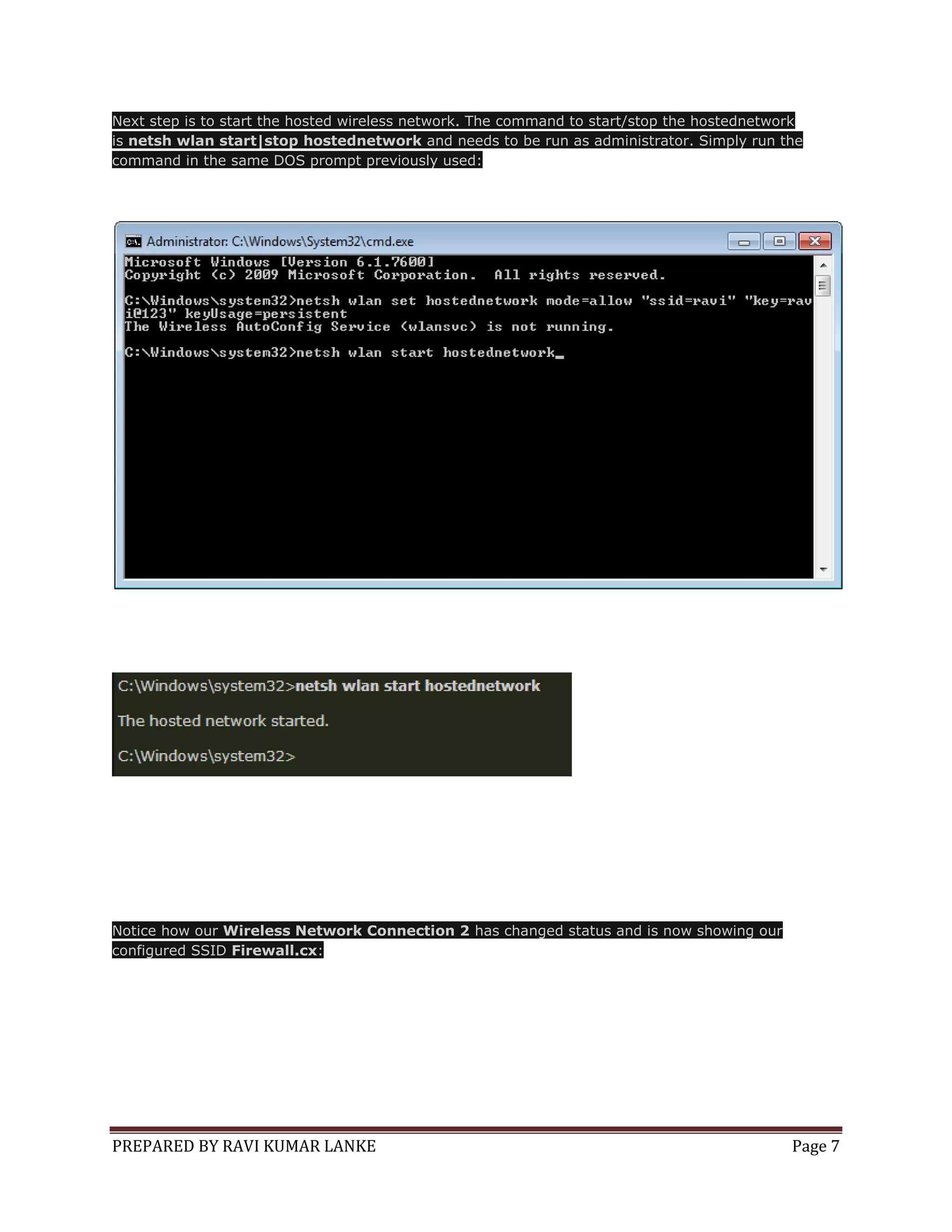 Next step is to start the hosted wireless network. The command to start/stop the hostednetwork
is netsh wlan start|stop hostednetwork and needs to be run as administrator. Simply run the
command in the same DOS prompt previously used:

Notice how our Wireless Network Connection 2 has changed status and is now showing our
configured SSID Firewall.cx:

PREPARED BY RAVI KUMAR LANKE

Page 7

 