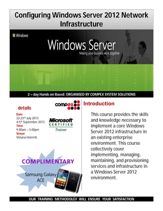 This course provides the skills
and knowledge necessary to
implement a core Windows
Server 2012 infrastructure in
an existing enterprise
environment. This course
collectively cover
implementing, managing,
maintaining, and provisioning
services and infrastructure in
a Windows Server 2012
environment.
2 – day Hands on Based: ORGANISED BY COMPEX SYSTEM SOLUTIONS
OUR TRAINING METHODOLGY WILL ENSURE YOUR SATISFACTION
Introduction
Samsung Galaxy
ACE
details
Date
22-23rd July 2013
4-5th September 2013
Time
9.00am – 5.00pm
Venue
Vistana Hotel KL
Configuring Windows Server 2012 Network
Infrastructure
 