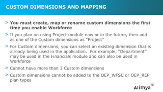 CUSTOM DIMENSIONS AND MAPPING
> You must create, map or rename custom dimensions the first
time you enable Workforce
> If you plan on using Project module now or in the future, then add
as one of the Custom dimensions as “Project”
> For Custom dimensions, you can select an existing dimension that is
already being used in the application. For example, “Department”
may be used in the Financials module and can also be used in
Workforce
> Cannot have more than 3 Custom dimensions
> Custom dimensions cannot be added to the OEP_WFSC or OEP_REP
plan types
 