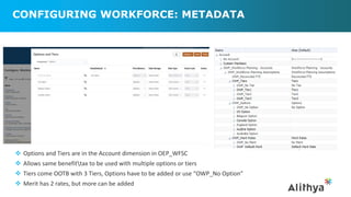 CONFIGURING WORKFORCE: METADATA
>
>
>
 Options and Tiers are in the Account dimension in OEP_WFSC
 Allows same benefittax to be used with multiple options or tiers
 Tiers come OOTB with 3 Tiers, Options have to be added or use “OWP_No Option”
 Merit has 2 rates, but more can be added
 