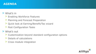 AGENDA
> What’s in
> Enabling Workforce Features
> Planning and Forecast Preparation
> Quick look at Earning/Benefit/Tax wizard
> Post Configuration Tasks
> What’s out
> Customization beyond standard configuration options
> Details of calculations
> Cross module integration
 
