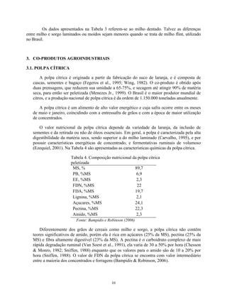Os dados apresentados na Tabela 3 referem-se ao milho dentado. Talvez as diferenças
entre milho e sorgo laminados ou moídos sejam menores quando se trata de milho flint, utilizado
no Brasil.



3. CO-PRODUTOS AGROINDUSTRIAIS

3.1. POLPA CÍTRICA

       A polpa cítrica é originada a partir da fabricação do suco de laranja, e é composta de
   cascas, sementes e bagaço (Fegeros et al., 1995; Wing, 1982). O co-produto é obtido após
   duas prensagens, que reduzem sua umidade a 65-75%, e secagem até atingir 90% de matéria
   seca, para então ser peletizada (Menezes Jr., 1999). O Brasil é o maior produtor mundial de
   citros, e a produção nacional de polpa cítrica é da ordem de 1.150.000 toneladas anualmente.

       A polpa cítrica é um alimento de alto valor energético e cuja safra ocorre entre os meses
   de maio e janeiro, coincidindo com a entressafra de grãos e com a época de maior utilização
   de concentrados.

      O valor nutricional da polpa cítrica depende da variedade da laranja, da inclusão de
   sementes e da retirada ou não de óleos essenciais. Em geral, a polpa é caracterizada pela alta
   digestibilidade da matéria seca, sendo superior a do milho laminado (Carvalho, 1995), e por
   possuir características energéticas de concentrado, e fermentativas ruminais de volumoso
   (Ezequiel, 2001). Na Tabela 4 são apresentadas as características químicas da polpa cítrica.

                        Tabela 4. Composição nutricional da polpa cítrica
                        peletizada
                         MS, %                            89,7
                         PB, %MS                           6,9
                         EE, %MS                           2,3
                         FDN, %MS                          22
                         FDA, %MS                         19,7
                         Lignina, %MS                      2,1
                         Açucares, %MS                    24,1
                         Pectina, %MS                     22,3
                         Amido, %MS                        2,3
                           Fonte: Bampidis e Robinson (2006)

       Diferentemente dos grãos de cereais como milho e sorgo, a polpa cítrica não contém
   teores significativos de amido, porém ela é rica em açúcares (25% da MS), pectina (25% da
   MS) e fibra altamente digestível (23% da MS). A pectina é o carboidrato complexo de mais
   rápida degradação ruminal (Van Soest et al., 1991), ela varia de 30 a 50% por hora (Chesson
    Monro, 1982; Sniffen, 1988) enquanto que os valores para o amido são de 10 a 20% por
   hora (Sniffen, 1988). O valor de FDN da polpa cítrica se encontra com valor intermediário
   entre a maioria dos concentrados e forragens (Bampidis & Robinson, 2006).



                                               10
 