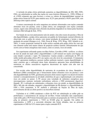 A inclusão de polpa cítrica peletizada aumentou as digestibilidades da MS, MO, FDN,
FDA, em substituição ao milho das rações de vacas leiteiras (Menezes Jr., 1999). O'Mara et
al. (1999) relataram que para bovinos e ovinos os valores de degradabilidade ruminal da
polpa cítrica foram de 82,6% para matéria seca, 42,2% para proteína e 69,0% para FDN, sem
diferença entre espécie animal.

    A menor concentração de uréia sanguínea em animais alimentados com rações contendo
alimentos ricos em pectina, como a polpa cítrica, em comparação com rações contendo
cereais, sugere uma utilização mais eficiente da proteína degradável no rúmen pelas bactérias
ruminais (McCullough & Sisk, 1972).

    Em função do seu teor praticamente nulo de amido e dos altos teores de pectina e fibra de
alta digestibilidade, a polpa cítrica apresenta um padrão de fermentação ruminal diferente da
observada com os grãos de cereais, com menor produção de propionato e lactato e maior
produção de acetato (Hentges et al., 1966; Pizon & Wing, 1976; Wing, 1982; Schalch et al.,
2001). A maior proporção ruminal de ácido acético causada pela polpa cítrica faz com que
este alimento tenha uma menor chance de propiciar acidose ruminal, diferentemente do que
ocorre com as fontes energéticas mais usuais, como os cereais, ricos em amido.

   Em experimento utilizando quatro novilhos Nelore, Carvalho (1998) verificou os efeitos
do teor de amido da ração sobre a digestibilidade e o pH ruminal em rações com bagaço de
cana tratado à pressão e vapor. Os tratamentos visaram estudar a substituição de 48% do
milho moído pela polpa cítrica (PC) em rações com alto nível de concentrado. O tratamento
com PC apresentou tendência a possuir melhor ambiente ruminal e maior digestibilidade. O
autor concluiu que a utilização desta fonte alternativa apresenta boas possibilidades de
minimizar os efeitos associativos negativos decorrentes de rações com alto teor de
concentrado.

    Em revisão sobre digestibilidade de nutrientes de co-produtos de citrus, Bampidis e
Robinson (2006) constataram que o fornecimento destes alimentos ricos em pectina e com
alta degradabilidade de FDN, geralmente possuem efeito menos negativo no desenvolvimento
ruminal e conseqüentemente na atividade celulolítica do que a suplementação com alimentos
ricos em amido ou açúcar. A PC possui uma variedade de substratos energéticos para
microrganismos ruminais incluindo carboidratos solúveis e FDN prontamente digestível.
Quando PC é utilizada em substituição a alimentos ricos em amido, as digestibilidades da
MO e MS não são afetadas, enquanto a digestibilidade da PB diminui e a digestibilidade do
FDN e FDA aumentam. A PC melhora a utilização de frações de fibra da ração,
possivelmente devido ao efeito positivo na microflora ruminal.

    Vijchulata et al. (1980) estudaram o efeito da PCP em substituição ao milho grão na
performance e características de carcaça de novilhos. Foram realizados dois experimentos
onde milho grão e PCP foram fornecidos para os animais em proporções de 710:0 ou 355:400
g/kg no primeiro experimento e 710:0 ou 85:600 g/kg no segundo. Em ambos os
experimentos, o GPD e a conversão alimentar não foram afetados, mas no primeiro
experimento o CMS foi 9,3% menor para a ração contendo PCP.




                                           11
 
