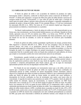 3.2. FARELO DE GLÚTEN DE MILHO

        O farelo de glúten de milho é um co-produto da indústria de produtos de milho,
basicamente amido e adoçantes, conhecido no Brasil pelos nomes comerciais de Refinazil ou
Promill. É obtido pela separação e secagem das fibras dos grãos de milho durante o processo de
moagem úmida do cereal. Tecnicamente, é o que sobra do grão de milho após a extração da
maior parte do amido, glúten e gérmen, pelos processos de moagem e separação empregados na
produção de amido e xarope de milho, sendo 2/3 de conteúdo fibroso e 1/3 de licor concentrado
de maceração (BLASI et al., 2001). Em torno de 11% do material original que chega para o
processamento na indústria, é transformado no co-produto.

         No Brasil, tradicionalmente o farelo de glúten de milho tem sido comercializado na sua
forma seca, mas recentemente, sua forma úmida também passou a ser utilizada. Quando na forma
úmida, apresenta cerca de 42% de matéria seca (MS), e na forma seca, 90-92% de MS. O
material úmido tem sua utilização restrita às proximidades das fontes produtoras, uma vez que,
em função do seu teor de umidade, os custos do transporte são inviáveis para localidades
distantes.

       O farelo de glúten de milho contém quantidades significantes de energia, proteína bruta,
fibra digestível e minerais (BLASI et al., 2001). O seu teor energético varia em função de
diversos fatores, tais como: a) as proporções relativas de fração fibrosa, licor e gérmen
desengordurado (quando adicionado); b) a forma física (seco ou úmido) do produto; c) o teor de
forragem da ração; d) o estágio fisiológico do animal (crescimento x terminação). Portanto, a
composição final do co-produto pode variar em função das condições de cada indústria, de forma
que sempre se recomenda a análise dos teores nutricionais antes de sua utilização.

       Normalmente, quando incluído na ração de bovinos confinados, o farelo de glúten de
milho substitui parte do cereal, na maior parte dos casos o milho, e também permite reduzir a
dose de suplementos protéicos como farelo de soja, farelo de algodão e uréia. A proteína deste
co-produto é composta principalmente pela fração solúvel, que sai na água de maceração,
apresentando portanto alta taxa de degradação ruminal (NRC, 1996).

        Em função de seu teor energético ser teoricamente menor que o do milho, seria de se
esperar que a inclusão de farelo de glúten de milho em rações para bovinos confinados em
substituição parcial ao milho, resultasse em menor desempenho animal. Entretanto, pode-se
observar na compilação dos dados revisados na literatura (Tabela 6), que a substituição parcial do
milho por farelo de glúten de milho na forma úmida, na maioria dos casos melhorou o
desempenho de bovinos confinados na fase de terminação com rações com teores altos de
concentrado. A ingestão de matéria seca aumentou em média 3,57% quando o farelo de glúten de
milho úmido foi utilizado. Apesar de inconsistente, os maiores aumentos em IMS foram
observados com a inclusão de 22 a 32% de farelo úmido de glúten de milho na ração. Na média,
houve um aumento de 4,19% no ganho de peso (GPD) nas 29 comparações onde o milho foi
substituído parcialmente por farelo úmido de glúten de milho. Nas comparações onde o farelo de
glúten de milho úmido reduziu o GPD, a inclusão deste co-produto na ração foi alta, 45% a 58%
da MS da ração, assim como a taxa de substituição do milho, de 47 a 63%. O efeito positivo deste
co-produto no GPD da maioria das comparações tem sido creditado principalmente ao aumento
da IMS, que pode estar relacionado à melhoria do ambiente ruminal, com redução do risco de



                                               14
 