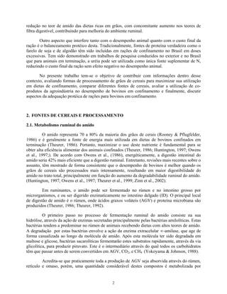 redução no teor de amido das dietas ricas em grãos, com concomitante aumento nos teores de
fibra digestível, contribuindo para melhoria do ambiente ruminal.

        Outro aspecto que interfere tanto com o desempenho animal quanto com o custo final da
ração é o balanceamento protéico desta. Tradicionalmente, fontes de proteína verdadeira como o
farelo de soja e de algodão têm sido incluídas em rações de confinamento no Brasil em doses
excessivas. Tem sido demonstrado em trabalhos de pesquisa conduzidos no exterior e no Brasil
que para animais em terminação, a uréia pode ser utilizada como única fonte suplementar de N,
reduzindo o custo final da ração sem efeito negativo no desempenho animal.

       No presente trabalho tem-se o objetivo de contribuir com informações dentro desse
contexto, avaliando formas de processamento de grãos de cereais para maximizar sua utilização
em dietas de confinamento, comparar diferentes fontes de cereais, avaliar a utilização de co-
produtos da agroindústria no desempenho de bovinos em confinamento e finalmente, discutir
aspectos da adequação protéica de rações para bovinos em confinamento.



2. FONTES DE CEREAIS E PROCESSAMENTO

2.1. Metabolismo ruminal do amido

          O amido representa 70 a 80% da maioria dos grãos de cerais (Rooney & Pflugfelder,
1986) e é geralmente a fonte de energia mais utilizada em dietas de bovinos confinados em
terminação (Theurer, 1986). Portanto, maximizar o uso deste nutriente é fundamental para se
obter alta eficiência alimentar dos animais confinados (Theurer, 1986; Huntington, 1997; Owens
et al., 1997;). De acordo com Owens et al., (1986), energéticamente, a digestão intestinal do
amido seria 42% mais eficiente que a digestão ruminal. Entretanto, revisões mais recentes sobre o
assunto, têm mostrado de forma consistente que o desempenho de bovinos é melhor quando os
grãos de cereais são processados mais intensamente, resultando em maior digestibilidade do
amido no trato total, principalmente em função do aumento da degradabilidade ruminal do amido.
(Huntington, 1997; Owens et al., 1997; Theurer et al., 1999; Zinn et al., 2002).

         Em ruminantes, o amido pode ser fermentado no rúmen e no intestino grosso por
microrganismos, e ou ser digerido enzimaticamente no intestino delgado (ID). O principal local
de digestão de amido é o rúmen, onde ácidos graxos voláteis (AGV) e proteína microbiana são
produzidos (Theurer, 1986; Theurer, 1992).

          O primeiro passo no processo de fermentação ruminal do amido consiste na sua
hidrólise, através da ação de enzimas secretadas principalmente pelas bactérias amilolíticas. Estas
bactérias tendem a predominar no rúmen de animais recebendo dietas com altos teores de amido.
A degradação por estas bactérias envolve a ação da enzima extracelular -amilase, que age de
forma casualizada ao longo da molécula de amido. Após esta molécula ter sido degradada em
maltose e glicose, bactérias sacarolíticas fermentarão estes substratos rapidamente, através da via
glicolítica, para produzir piruvato. Este é o intermediário através do qual todos os carbohidratos
têm que passar antes de serem convertidos em AGV, CO2, e CH4 (Yokoyama & Johnson, 1988).

         Acredita-se que praticamente toda a produção de AGV seja absorvida através do rúmen,
retículo e omaso, porém, uma quantidade considerável destes compostos é metabolizada por


                                                2
 