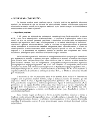 24


4. SUPLEMENTAÇÃO PROTÉICA

        Os sistemas protéicos atuais trabalham com as exigências protéicas da população microbiana
ruminal e do bovino em si, que são distintas. Os microrganismos ruminais utilizam como compostos
nitrogenados a amônia, aminoácidos e peptídeos. O bovino requer aminoácidos para o metabolismo nos
mais diferentes tecidos do seu organismo.

4.1. Digestão de proteínas

         A PB contida nos alimentos dos ruminantes é composta por uma fração degradável no rúmen
(PDR) e uma fração não degradável no rúmen (PNDR). A degradação de proteínas no rúmen ocorre
através da ação de enzimas (proteases, peptidases e deaminases) secretadas pelos microrganismos
ruminais, que degradam a fração PDR e utilizam peptídeos, AA e amônia, para multiplicar suas células,
sintetizando a proteína microbiana (PMic). Quando a velocidade de degradação ruminal de proteínas
excede a velocidade de utilização dos compostos nitrogenados para a síntese microbiana, o excesso de
amônia produzida no rúmen atravessa a parede ruminal e pode ser perdida via urina, na forma de uréia.
Peptídeos e AA provenientes da degradação ruminal de proteínas não incorporados nas células
microbianas, podem passar para o duodeno e serem absorvidos pelo ruminante.

         As bactérias são o grupo mais abundante de microrganismos ruminais e as principais responsáveis
pela degradação de proteínas. O primeiro passo para a degradação de proteínas no rúmen é sua adsorção
pelas bactérias. Tanto a fração solúvel como a não solúvel da PDR são passíveis de serem adsorvidas
pelas bactérias e sofrerem a ação das suas proteases. Os oligopeptídeos originados são então degradados
por oligopeptidases em pequenos peptídeos e AA livres. Estes compostos são transportados para o interior
das células bacterianas onde sofrem os seguintes processos: a) degradação dos pequenos peptídeos em AA
livres; b) incorporação dos AA livres na proteína microbiana; c) deaminação dos AA livres em amônia e
esqueletos carbônicos; d) utilização da amônia para a síntese de AA; e) difusão da amônia não utilizada
para fora da célula.

         O mecanismo de ação dos protozoários difere do das bactérias. Estes, ao invés de formarem um
complexo com as proteínas, ingerem bactérias, fungos e partículas pequenas de alimentos, que são
digeridos no interior da célula. A digestão das proteínas libera peptídeos e estes são degradados em AA
livres, que são então incorporados na proteína dos protozoários. Apesar de também deaminarem AA, os
protozoários não são capazes de utilizar amônia para a síntese de novos AA. Devido à pequena taxa de
passagem destes microrganismos, os protozoários contribuem pouco para o fluxo de PMic para o ID.
Devido à sua população pequena no rúmen, a contribuição dos fungos para a degradação de proteínas é
considerada insignificante.

        Dessa maneira, chegam ao abomaso do bovino, a proteína microbiana produzida no rúmen, a
fração da proteína alimentar não degradada no rúmen e a fração endógena. A digestão dessas diferentes
fontes protéicas iniciada no abomaso e concluída no intestino delgado do bovino, gera uma determinada
quantidade de aminoácidos passíveis de serem absorvidos pela mucosa intestinal, denominada proteína
metabolizável.




                                                  24
 