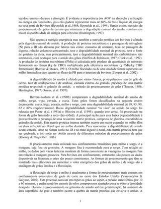 tecidos ruminais durante a absorção. É evidente a importância dos AGV na absorção e utilização
da energia em ruminantes, pois eles podem representar mais de 60% do fluxo líquido de energia
na veia porta de bovinos (Reynolds et al.,1988; Reynolds et al., 1994). Sendo assim, métodos de
processamento de grãos de cereais que otimizem a degradação ruminal do amido, resultam em
maior disponibilidade de energia para o bovino (Huntington, 1997).

         Não apenas a nutrição energétcia mas também a nutrição protéica dos bovinos é afetada
pela digestão ruminal do amido. A produção de proteína microbiana e a passagem de nitrogênio
(N) para o ID são afetadas por fatores tais como: consumo de alimento, taxa de passagem da
digesta, relação volumoso:concentrado, teor e degradabilidade ruminal da proteína, teor e fonte
de gordura da dieta, mas principalmente, teor e degradabilidade ruminal dos carbohidratos não
estruturais, com destaque para o amido dos grãos (Sniffen & Robinson, 1987; Clark et al., 1992).
A produção de proteína microbiana (PMic) é calculada pelo produto da quantidade de substrato
fermentado no rúmen (kg de CHO) multiplicada pela eficiência microbiana (g PMic/kg CHO
fermentado) (Hoover & Stokes, 1991). O milho floculado ou de alta umidade foram superiores ao
milho laminado a seco quanto ao fluxo de PB para o intestino de bovinos (Cooper et al., 2002).

          A digestibilidade do amido é afetada por vários fatores, principalmente tipo de grão de
cereal, teor de amilopectina e de amilose, camada externa do grânulo, presença de uma matriz
protéica revestindo o grânulo de amido, e método de processamento do grão (Theurer, 1986;
Huntington, 1997; Owens, et al. 1997).

         Herrera-Saldana et al. (1990b) compararam a degradabilidade ruminal do amido de
milho, sorgo, trigo, cevada, e aveia. Estes grãos foram classificados na seguinte ordem
decrescente: aveia, trigo, cevada, milho e sorgo, com uma degradabilidade ruminal de 98, 95, 90,
62 e 49% respectivamente. Baixa degradabilidade ruminal “in vivo” do amido do sorgo foi
relatada por Poore et al. (1993a) e Oliveira et al. (1995), quando este cereal foi processado na
forma de grão laminado a seco (dry-rolled). A principal razão para esta baixa degradabilidade é
provavelmente a presença de uma resistente matriz protéica, composta de gluteína, revestindo os
grânulos de amido. Esta matriz protéica intensa também ocorre em maior extensão no milho flint
ou duro utilizado no Brasil que no milho dentado. Para maximizar a digestibilidade do amido
destes cereais, tanto no rúmen como no ID e no trato digestivo total, esta matriz protéica tem que
ser quebrada, e isto pode ser obtido através de diferentes métodos de processamento de grãos
(Rooney & Plugfelder, 1986).

        O processamento mais utilizado nos confinamentos brasileiros para milho e sorgo, é a
moagem, seja fina ou grosseira. A moagem fina é recomendada para o sorgo. Com relação ao
milho, os dados com vacas leiteiras mostram de forma consistente as vantagens da moagem fina
em relação à moagem grosseira. Para bovinos em confinamento, entretanto, são poucos os dados
disponíveis na literatura e estes são pouco consistentes. As formas de processamento que têm se
mostrado mais eficientes em aumentar o valor energético dos grãos de milho e de sorgo são a
ensilagem de grãos úmidos e a floculação.

        A floculação de sorgo e milho é atualmente a forma de processamento mais comum em
confinamentos comerciais de gado de corte no oeste dos Estados Unidos (Vasconcelos &
Galyean, 2007). Este processo consiste em expor os grãos ao vapor, à pressão atmosférica, por 30
a 60 minutos, e então passá-los através de rolos compressores ajustados para se obter a densidade
desejada. Durante o processamento os grânulos de amido sofrem gelatinização, há aumento da
área superficial do grão e também ocorre a quebra da matriz protéica que envolve o amido. A


                                                3
 