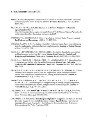 31


4. BIBLIOGRAFIA CONSULTADA



AFERRI, G. et al. Desempenho e características de carcaça de novilhos alimentados com dietas
    contendo diferentes fontes de lipídios. Revista Brasileira Zootecnia, v.34, n.5, p.1651-
    1658, 2005.

ARAÚJO, A.E; SILVA, C.A.D.; FREIRE, E.C. et al. Cultura do algodão herbáceo na
   agricultura familiar. In:
   http://sistemasdeproducao.cnptia.embrapa.br/FontesHTML/Algodao/AlgodaoAgriculturaFa
   miliar/subprodutos.htm. Consultado em janeiro de 2007.

BAMPIDIS, V.A.; ROBINSON, P.H. Citrus by-products as ruminant feeds: A review. Animal
   Feed Science and Technology, v.128, p. 175-217, 2006.

BARAJAS, R.; ZINN, R. A. The feeding value of dry-rolled and steam-flaked corn in finishing
   diets for feedlot cattle: influence of protein supplementation. Journal of Animal Science,
   v.76, p.1744-1752, 1998.

BLASI, D. A.; TITGEMEYER, E.C.; DROUILLARD, J. S.; et al..Soybean hulls, composition
    and feeding velue for beef and dairy cattle. Kansas State University Agricultural
    Experimental Station and Cooperative Extension Service, Bull. MF-2438, 16 p. 2000.

BLASI, D. A.; BROUK, M. J.; DROUILLARD, J. S.; MONTGOMERY, S. P. Corn gluten feed,
    composition and feeding velue for beef and dairy cattle. Kansas State University
    Agricultural Experimental Station and Cooperative Extension Service, Bull. MF-2488,
    14 p. 2001.

BRANDT, R.T.; Jr.; KUHL, G.L.; CAMPBELL, R.E.; KASTNER, C.L.; STRODA, S.L. Effects
   of steam-flaked sorghum grain or corn and supplemental fat on feedlot performance,
   carcass traits, longissimus composition, and sensory properties of steers. Journal of
   Animal Science, v.70, p.343-348, 1992.

BROWN, M. S.; KREHBIEL, C.R.; DUFF, G. C.; GALYEAN, M. L.; HALLFORD, D. M.;
   WLAKER, D. A. Effects of degree of corn processing on urinary nitrogen composition,
   serum metabolite and insulin profiles, and performance by finishing steers. Journal of
   Animal Science, v.78, p.2464-2474, 2000.

CARVALHO, M.P. Citros. SIMPÓSIO SOBRE NUTRIÇÃO DE BOVINOS, 6., Piracicaba,
   1995. Utilização de resíduos culturais e de beneficiamento na alimentação de bovinos;
   anais. Piracicaba: FEALQ, p. 153-169, 1995.

CARVALHO, M.P. Substituição do milho por subprodutos energéticos em dietas de bovinos
   à base de bagaço de cana tratado à pressão e vapor: digestibilidade e parâmetros
   ruminais. Dissertação (Mestrado) – Escola Superior de Agricultura Luiz de Queiroz,
   Universidade de São Paulo, Piracicaba, 1998.




                                              31
 