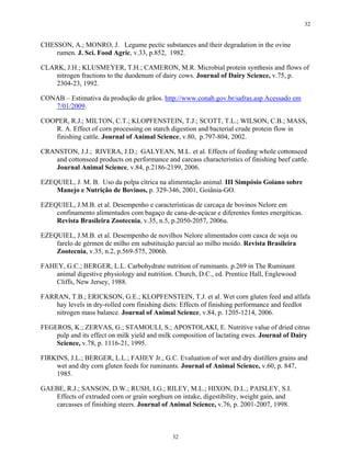 32


CHESSON, A.; MONRO, J. Legume pectic substances and their degradation in the ovine
    rumen. J. Sci. Food Agric, v.33, p.852, 1982.

CLARK, J.H.; KLUSMEYER, T.H.; CAMERON, M.R. Microbial protein synthesis and flows of
    nitrogen fractions to the duodenum of dairy cows. Journal of Dairy Science, v.75, p.
    2304-23, 1992.

CONAB – Estimativa da produção de grãos. http://www.conab.gov.br/safras.asp Acessado em
   7/01/2009.

COOPER, R.J.; MILTON, C.T.; KLOPFENSTEIN, T.J.; SCOTT, T.L.; WILSON, C.B.; MASS,
   R. A. Effect of corn processing on starch digestion and bacterial crude protein flow in
   finishing cattle. Journal of Animal Science, v.80, p.797-804, 2002.

CRANSTON, J.J.; RIVERA, J.D.; GALYEAN, M.L. et al. Effects of feeding whole cottonseed
   and cottonseed products on performance and carcass characteristics of finishing beef cattle.
   Journal Animal Science, v.84, p.2186-2199, 2006.

EZEQUIEL, J. M. B. Uso da polpa cítrica na alimentação animal. III Simpósio Goiano sobre
    Manejo e Nutrição de Bovinos, p. 329-346, 2001, Goiânia-GO.

EZEQUIEL, J.M.B. et al. Desempenho e características de carcaça de bovinos Nelore em
    confinamento alimentados com bagaço de cana-de-açúcar e diferentes fontes energéticas.
    Revista Brasileira Zootecnia, v.35, n.5, p.2050-2057, 2006a.

EZEQUIEL, J.M.B. et al. Desempenho de novilhos Nelore alimentados com casca de soja ou
    farelo de gérmen de milho em substituição parcial ao milho moído. Revista Brasileira
    Zootecnia, v.35, n.2, p.569-575, 2006b.

FAHEY, G.C.; BERGER, L.L. Carbohydrate nutrition of ruminants. p.269 in The Ruminant
    animal digestive physiology and nutrition. Church, D.C., ed. Prentice Hall, Englewood
    Cliffs, New Jersey, 1988.

FARRAN, T.B.; ERICKSON, G.E.; KLOPFENSTEIN, T.J. et al. Wet corn gluten feed and alfafa
    hay levels in dry-rolled corn finishing diets: Effects of finishing performance and feedlot
    nitrogen mass balance. Journal of Animal Science, v.84, p. 1205-1214, 2006.

FEGEROS, K.; ZERVAS, G.; STAMOULI, S.; APOSTOLAKI, E. Nutritive value of dried citrus
    pulp and its effect on milk yield and milk composition of lactating ewes. Journal of Dairy
    Science, v.78, p. 1116-21, 1995.

FIRKINS, J.L.; BERGER, L.L.; FAHEY Jr., G.C. Evaluation of wet and dry distillers grains and
    wet and dry corn gluten feeds for ruminants. Journal of Animal Science, v.60, p. 847,
    1985.

GAEBE, R.J.; SANSON, D.W.; RUSH, I.G.; RILEY, M.L.; HIXON, D.L.; PAISLEY, S.I.
   Effects of extruded corn or grain sorghum on intake, digestibility, weight gain, and
   carcasses of finishing steers. Journal of Animal Science, v.76, p. 2001-2007, 1998.



                                              32
 