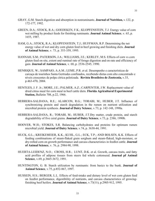 33


GRAY, G.M. Starch digestion and absorption in nonruminants. Journal of Nutrition, v.122, p.
   172-177, 1992.

GREEN, D.A.; STOCK, R.A.; GOEDEKEN, F.K.; KLOPFENSTEIN, T.J. Energy value of corn
    wet milling by product feeds for finishing ruminants. Journal Animal Science, v. 65, p.
    1655, 1987.

HAM, G.A.; STOCK, R.A.; KLOPFENSTEIN, T.J.; HUFFMAN, R.P. Determining the net
   energy value of wet and dry corn gluten feed in beef growing and finishing diets. Journal
   of Animal Science, v. 73, p. 353-359, 1995.

HANNAH, S.M.; PATERSON, J.A.; WILLIAMS, J.E.; KERLEY, M.S. Effects of corn vs corn
   gluten feed on site, extent and ruminal rate of forage digestion and on rate and efficiency of
   gain. Journal of Animal Science, v. 68, p. 2536-2545, 1990.

HENRIQUE, W.; SAMPAIO, A.A.M.; LEME, P.R. et al. Desempenho e características de
   carcaça de tourinhos Santa Gertrudes confinados, recebendo dietas com alto concentrado e
   níveis crescentes de polpa cítrica peletizada. Revista Brasileira de Zootecnia, v.33,
   p.463-470, 2004.

HENTGES, J. F. Jr.; MORE, J.E.; PALMER, A.Z.; CARPENTER, J.W. Replacement value of
    dried citrus meal for corn meal in beef cattle diets. Florida Agricultural Experimental
    Station, Bulletin 708, p.22, 1966.

HERRERA-SALDANA, R.E.; ALARCON, R.G.; TORABI, M.; HUBER, J.T. Influence of
    synchronizing protein and starch degradation in the rumen on nutrient utilization and
    microbial protein synthesis. Journal of Dairy Science, v.73, p. 142-148, 1990a.

HERRERA-SALDANA, R.; TORABI, M.; HUBER, J.T.Dry matter, crude protein, and starch
    degradability of five ceral grains. Journal of Dairy Science, v.73, p. 2386, 1990b.

HOOVER, W.H.; STOKES, S.R. Balancing carbohydrates and proteins for optimum rumen
   microbial yield. Journal of Dairy Science, v.74, p. 3630-44, 1991.

HUCK, G.L.; KREIKEMEIER, K.K.; KUHL, G.L.; ECK, T.P.; AND BOLSEN, K.K. Effects of
   feeding combinations of steam-flaked grain sorghum and steam-flaked, high-moisture, or
   dry-rolled corn on growth performance and carcass characteristics in feedlot cattle. Journal
   of Animal Science, v. 76, p. 2984-90, 1998.

HUERTA-LEIDENZ, N.O.; CROSS, H.R.; LUNT, D.K. et al. Growth, carcass traits, and fatty
   acid profiles of adipose tissues from steers fed whole cottonseed. Journal pf Animal
   Science, v.69, p.3665-3672, 1991.

HUNTINGTON, G. B. Starch utilization by ruminants: from basics to the bunk. Journal of
   Animal Science, v.75, p.852-867, 1997.

HUSSEIN, H.S.; BERGER, L.L. Effects of feed-intake and dietary level of wet corn gluten feed
    on feedlot performance, digestibility of nutrients, and carcass characteristics of growing-
    finishing beef heifers. Journal of Animal Science, v.73(11), p.2905-912, 1995.


                                               33
 