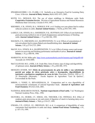 34


IPHARRAGUERRE, I. R.; CLARK, J. H. Soyhulls as an Alternative Feed for Lactating Dairy
    Cows: A Review. Journal of Dairy Science, 86(4):1052-1073, 2003.

KEITH, S.L.; DONALD, R.G. The use of wheat middlings in Oklahoma cattle feeds.
    Cooperative Extension Service. Division of Agricultural Sciences and Natural Resources.
    Oklahoma State University. Circular E-919, 1991.

KREHBIEL, C.R.; STOCK, R.A.; HEROLD, D.W. et al. Feeding wet corn gluten feed to reduce
    subacute acidosis in cattle. Journal Animal Science, v.73(10), p.2931-939, 1995.

LADELY, S.R.; STOCK, R.A.; GOEDEKEN, F.K.; HUFFMAN, R.P. Effect of corn hybrid and
    grain processing method on rate of starch disappearance and performance of finishing
    cattle. Journal Animal Science, v.73, p.360-364, 1995.

MACKEN, C.N.; ERICKSON, G.E.; KLOPFENSTEIN, T.J. et al. Effects of concentration of
   wet corn gluten feed in steam-flaked corn-basedfinishing diets. Journal of Animal
   Science, v.82, p.2718-2723, 2004.

McCOY, R.A.; STOCK, R.A.; KLOPFENSTEIN, T.J. et al. Effect of energy source and escape
    protein on receiving and finishing performance and health of calves. Journal of Animal
    Science, v.76, p.1488-98, 1998.

MARIOTTO, M.J.M. Milho grão. http://www.scotconsultoria.com.br/insumos.asp?ArtigoID=60
   Acessado em 18/02/2004.

McCULLOUGH, M.E. e SISK, L.R. Crude fiber, form of ration, type of silage and digestibility
    of optimum ration. Journal of Dairy Science, v.55, p.484-488, 1972.

MENEZES JUNIOR, M.P. Efeito do processamento do grão de milho e sua substituição
   parcial por polpa de citros peletizada sobre o desempenho, digestibilidade de
   nutrientes e parâmetros sangüíneos de vacas de leite. Piracicaba, ESALQ, 1999. p. 27-
   29 Dissertação (Mestrado) – Escola Superior de Agricultura “Luiz de Queiroz”,
   Universidade de São Paulo.

MIRON, J.; YOSEF, E.; BEN-GHEDALIA, D. Composition and in vitro digestibility of
    monossacharide constituents of selected byproduct feeds. Journal of Agriculture and
    Food Chemistry 49:2322-2326, 2001.

NATIONAL RESEARCH COUNCIL. Nutrient requeriments of beef cattle. 7 ed. Washington:
    National Academy Press, 242p., 1996.

OLIVEIRA, J.S.; HUBER, J.T.; SIMAS, J.M.; THEURER, C.B.; SWINGLE, R.S. Effect of
    sorghum grain processing on site and extent of digestion of starch in lactating dairy-cows.
    Journal of Dairy Science, v.78(6), p.1318-27, 1995.

O'MARA, F.P.; COYLE, J.E.; DRENNAN, M.J. et al. A comparison of digestibility of some
    concentrate feed ingredients in cattle and sheep. Animal Feed Science Technology. v.81,
    p. 167-174, 1999.



                                              34
 